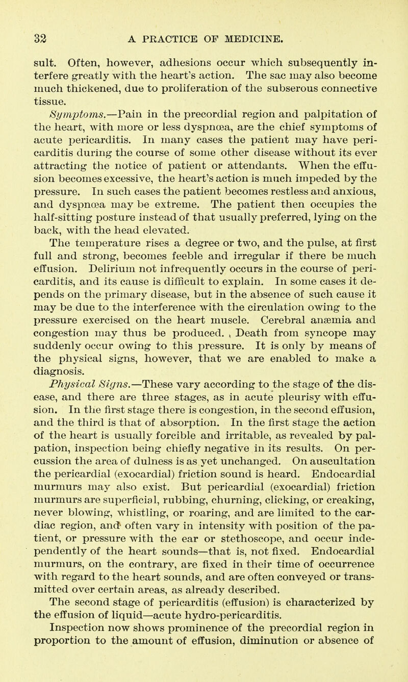 suit. Often, however, adhesions occur which subsequently in- terfere greatly with the heart's action. The sac may also become much thickened, due to proliferation of the subserous connective tissue. Symptoms.—Pain in the precordial region and palpitation of the heart, with more or less dyspnoea, are the chief symptoms of acute pericarditis. In many cases the patient may have peri- carditis during the course of some other disease without its ever attracting the notice of patient or attendants. When the effu- sion becomes excessive, the heart's action is much impeded by the pressure. In such cases the patient becomes restless and anxious, and dyspnoea may be extreme. The patient then occupies the half-sitting posture instead of that usually preferred, lying on the back, with the head elevated. The temperature rises a degree or two, and the pulse, at first full and strong, becomes feeble and irregular if there be much effusion. Delirium not infrequently occurs in the course of peri- carditis, and its cause is difficult to explain. In some cases it de- pends on the primary disease, but in the absence of such cause it may be due to the interference with the circulation owing to the pressure exercised on the heart muscle. Cerebral anaemia and congestion may thus be produced. , Death from syncope may suddenly occur owing to this pressure. It is only by means of the physical signs, however, that we are enabled to make a diagnosis. Physical Signs.—These vary according to the stage of the dis- ease, and there are three stages, as in acute pleurisy with effu- sion. In the first stage there is congestion, in the second effusion, and the third is that of absorption. In the first stage the action of the heart is usually forcible and irritable, as revealed by pal- pation, inspection being chiefly negative in its results. On per- cussion the area of dulness is as yet unchanged. On auscultation the pericardial (exocardial) friction sound is heard. Endocardial murmurs may also exist. But pericardial (exocardial) friction murmurs are superficial, rubbing, churning, clicking, or creaking, never bloAving, whistling, or roaring, and are limited to the car- diac region, and^ often vary in intensity with position of the pa- tient, or pressure with the ear or stethoscope, and occur inde- pendently of the heart sounds—that is, not fixed. Endocardial murmurs, on the contrary, are fixed in their time of occurrence with regard to the heart sounds, and are often conveyed or trans- mitted over certain areas, as already described. The second stage of pericarditis (effusion) is characterized by the effusion of liquid—acute hydro-pericarditis. Inspection now shows prominence of the precordial region in proportion to the amount of effusion, diminution or absence of