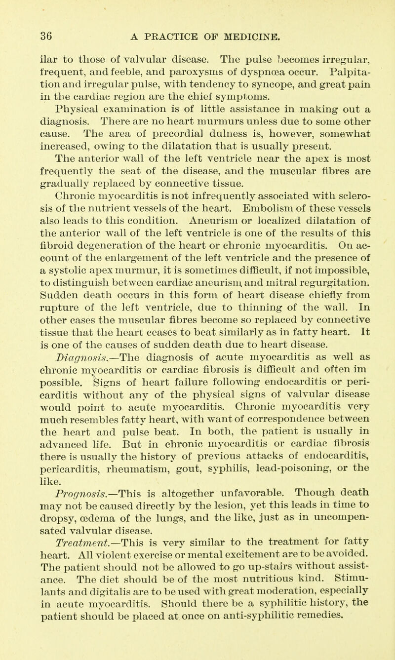 ilar to those of valvular disease. The pulse becomes irregular, frequent, and feeble, and paroxysms of dyspnoea occur. Palpita- tion and irregular pulse, with tendency to syncope, and great pain in the cardiac region are the chief symptoms. Physical examination is of little assistance in making out a diagnosis. There are no heart murmurs unless due to some other canse. The area of precordial dulness is, however, somewhat increased, owing to the dilatation that is usually present. The anterior wall of the left ventricle near the apex is most frequently the seat of the disease, and the muscular fibres are gradually replaced by connective tissue. Chronic myocarditis is not infrequently associated with sclero- sis of the nutrient vessels of the heart. Embolism of these vessels also leads to this condition. Aneurism or localized dilatation of the anterior wall of the left ventricle is one of the results of this fibroid degeneration of the heart or chronic myocarditis. On ac- count of the enlargement of the left ventricle and the presence of a systolic apex murmur, it is sometimes difficult, if not impossible, to distinguish between cardiac aneurism, and mitral regurgitation. Sudden death occurs in this form of heart disease chiefly from rupture of the left ventricle, due to thinning of the wall. In other cases the muscular fibres become so replaced by connective tissue that the heart ceases to beat similarly as in fatty heart. It is one of the causes of sudden death due to heart disease. Diagnosis.—The diagnosis of acute myocarditis as well as chronic myocarditis or cardiac fibrosis is difiicult and often im possible, feigns of heart failure following endocarditis or peri- carditis without any of the physical signs of valvular disease would point to acute myocarditis. Chronic myocarditis very much resembles fatty heart, with want of correspondence between the heart and pulse beat. In both, the patient is usually in advanced life. But in chronic myocarditis or cardiac fibrosis there is usually the history of previous attacks of endocarditis, pericarditis, rheumatism, gout, syphilis, lead-poisoning, or the like. Prognosis—is altogether unfavorable. Though death may not be caused directly by the lesion, yet this leads in time to dropsy, oedema of the lungs, and the like, just as in uncompen- sated valvular disease. Treatmentis very similar to the treatment for fatty heart. All violent exercise or mental excitement are to be avoided. The patient should not be allowed to go up-stairs without assist- ance. The diet should be of the most nutritious kind. Stimu- lants and digitalis are to be used with great moderation, especially in acute myocarditis. Should there be a syphilitic history, the patient should be placed at once on anti-syphilitic remedies.