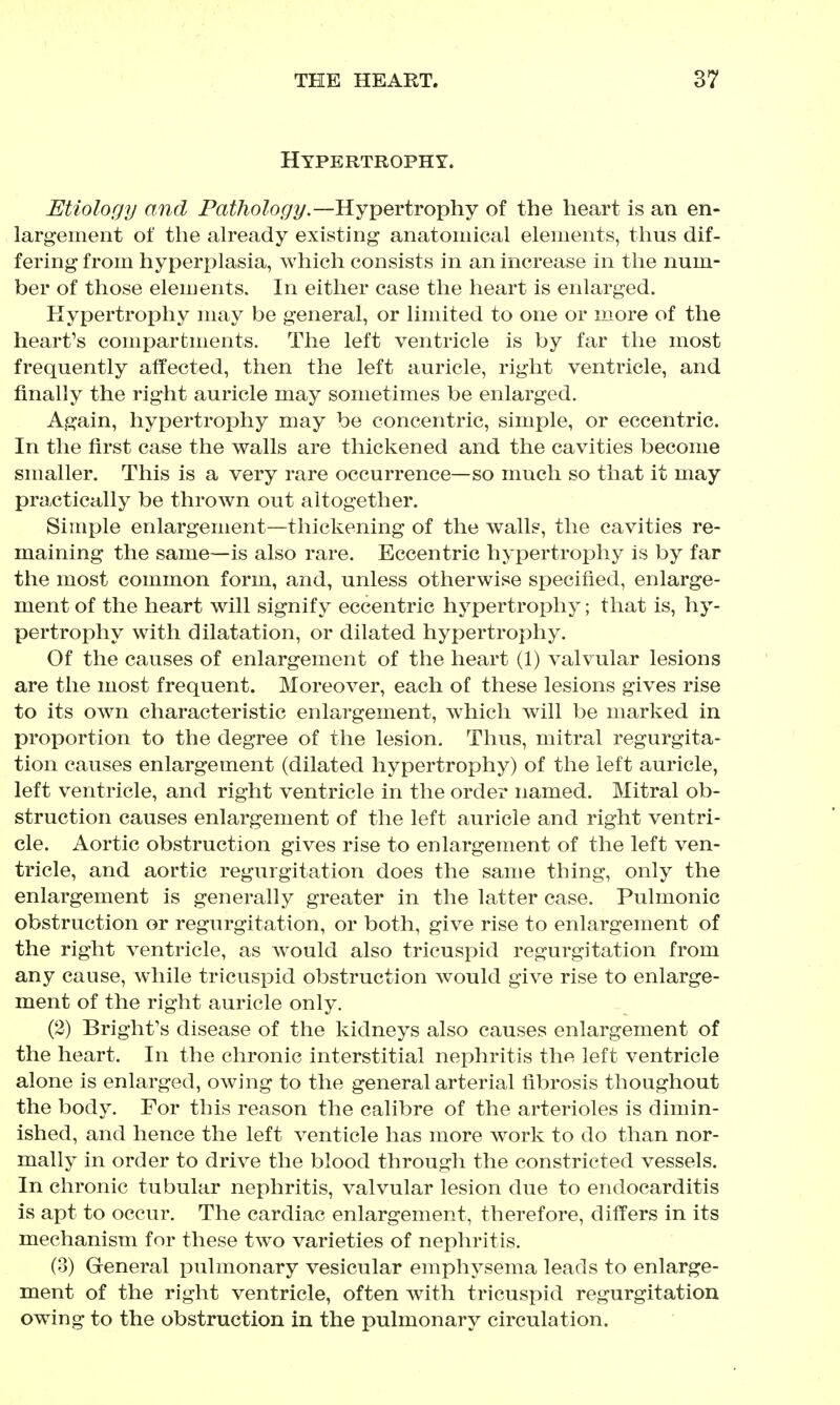 Hypertrophy. Etiology and Pathology.—Hypertrophy of the heart is an en- largement of the aheady existing anatomical elements, thus dif- fering from hyperplasia, which consists in an increase in the num- ber of those elements. In either case the heart is enlarged. Hypertrophy may be general, or limited to one or more of the heart's compartments. The left ventricle is by far the most frequently affected, then the left auricle, right ventricle, and finally the right auricle may sometimes be enlarged. Again, hypertrophy may be concentric, simple, or eccentric. In the first case the walls are thickened and the cavities become smaller. This is a very rare occurrence—so much so that it may practically be thrown out altogether. Simple enlargement—thickening of the walls, the cavities re- maining the same—is also rare. Eccentric hypertrophy is by far the most common form, and, unless otherwise specified, enlarge- ment of the heart will signify eccentric hypertrophy; that is, hj- pertrophy with dilatation, or dilated hypertrophy. Of the causes of enlargement of the heart (1) valvular lesions are the most frequent. Moreover, each of these lesions gives rise to its own characteristic enlargement, which will be marked in proportion to the degree of the lesion. Thus, mitral regurgita- tion causes enlargement (dilated hypertrophy) of the left auricle, left ventricle, and right ventricle in the order named. Mitral ob- struction causes enlargement of the left auricle and right ventri- cle. Aortic obstruction gives rise to enlargement of the left ven- tricle, and aortic regurgitation does the same thing, only the enlargement is generally greater in the latter case. Pulmonic obstruction or regurgitation, or both, give rise to enlargement of the right ventricle, as would also tricuspid regurgitation from any cause, while tricuspid obstruction would give rise to enlarge- ment of the right auricle only. (2) Bright's disease of the kidneys also causes enlargement of the heart. In the chronic interstitial nephritis the left ventricle alone is enlarged, owing to the general arterial fibrosis thoughout the body. For this reason the calibre of the arterioles is dimin- ished, and hence the left venticle has more work to do than nor- mally in order to drive the blood through the constricted vessels. In chronic tubular nephritis, valvular lesion due to endocarditis is apt to occur. The cardiac enlargement, therefore, differs in its mechanism for these two varieties of nephritis. (3) General pulmonary vesicular emph^^sema leads to enlarge- ment of the right ventricle, often with tricuspid regurgitation owing to the obstruction in the pulmonary circulation.