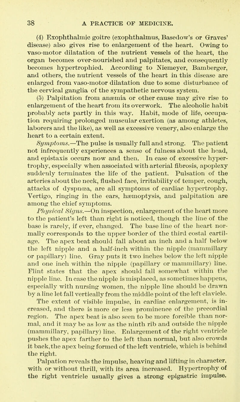 (4) Exophthalmic goitre (exophthalmus, Basedow's or Graves' disease) also gives rise to enlargement of the heart. Owing to vaso-motor dilatation of the nutrient vessels of the heart, the organ becomes over-nourished and palpitates, and consequently becomes hypertrophied. According to Niemeyer, Bamberger, and others, the nutrient vessels of the heart in this disease are enlarged from vaso-motor dilatation due to some disturbance of the cervical ganglia of the sympathetic nervous system. (5) Palpitation from anaemia or other cause may give rise to enlargement of the heart from its overworlt. The alcoholic habit probably acts partly in this way. Habit, mode of life, occupa- tion requiring prolonged muscular exertion (as among athletes, laborers and the like), as well as excessive venery, also enlarge the heart to a certain extent. Symptoms.—The pulse is usually full and strong. The patient not infrequently experiences a sense of fulness about the head, and epistaxis occurs now and then. In case of excessive hyper- trophy, especially when associated with arterial fibrosis, apoplexy suddenly terminates the life of the patient. Pulsation of the arteries about the neck, flushed face, irritability of temper, cough^ attacks of dyspnoea, are all symptoms of cardiac hypertrophy. Vertigo, ringing in the ears, haemoptysis, and jDalpitation are among the chief symptoms. Physical Signs.—On inspection, enlargement of the heart more to the patient's left than right is noticed, though the line of the base is rarely, if ever, changed. The base line of the heart nor- mally corresponds to the upper border of the third costal cartil- age. The apex beat should fall about an inch and a half below the left nipple and a half-inch within the nipple (mammillary or papillary) line. Gray puts it two inches below the left nipple and one inch within the nipple (papillary or mammillary) line. Flint states that the apex should fall somewhat Avithin the nipple line. In case the nipple is misplaced, as sometimes happens, especially with nursing women, the nipple line should be drawn by a line let fall vertically from the middle point of the left clavicle. The extent of visible impulse, in cardiac enlargement, is in- creased, and there is more or less prominence of the precordial region. The apex beat is also seen to be more forcible than nor- mal, and it may be as low as the ninth rib and outside the nipple (mammillary, papillary) line. Enlargement of the right ventricle pushes the apex farther to the left than normal, but also crowds it back, the apex being formed of the left ventricle, which is behind the right. Palpation reveals the impulse, heaving and lifting in character, with or without thrill, Avith its area increased. Hypertrophy of the right ventricle usually gives a strong epigastric impulse.