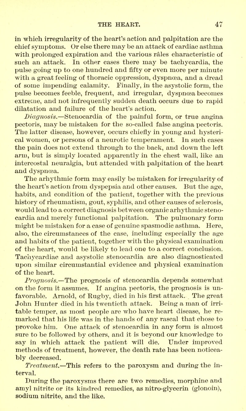 in which irregularity of the heart's action and palpitation are the chief symptoms. Or else there may be an attack of cardiac asthma with xjrolonged expiration and the various rales characteristic of such an attack. In other cases there may be tachycardia, the pulse going up to one hundred and fifty or even more per minute with a great feeling of thoracic oppression, dyspnoea, and a dread of some impending calamity. Finally, in the asystolic form, the pulse becomes feeble, frequent, and irregular, dyspnoea becomes extreme, and not infrequently sudden death occurs due to rapid dilatation and failure of the heart's action. Diagnosis.—Stenocardia of the painful form, or true angina pectoris, may be mistaken for the so-called false angina pectoris. The latter disease, however, occurs chiefly in young and hysteri- cal women, or persons of a neurotic temperament. In such cases the pain does not extend through to the back, and down the left arm, but is simply located apparently in the chest wall, like an intercostal neuralgia, but attended with palpitation of the heart and dyspnoea. The arhythmic form may easily be mistaken for irregularity of the heart's action from dysi^epsia and other causes. But the age, habits, and condition of the patient, together with the previous history of rheumatism, gout, syphilis, and other causes of sclerosis, would lead to a correct diagnosis between organic arhy thmic steno- cardia and merely functional palpitation. The pulmonary form might be mistaken for a case of genuine spasmodic asthma. Here, also, the circumstances of the case, including esi^ecially the age and habits of the jjatient, together with the physical examination of the heart, would be likely to lead one to a correct conclusion. Tachycardiac and asystolic stenocardia are also diagnosticated upon similar circumstantial evidence and physical examination of the heart. Prognosis.—The prognosis of stenocardia depends somewhat on the form it assumes. If angina pectoris, the prognosis is un- favorable. Arnold, of Rugby, died in his first attack. The great John Hunter died in his twentieth attack. Being a man of irri- table temper, as most people are who have heart disease, he re- marked that his life was in the hands of any rascal that chose to provoke him. One attack of stenocardia in any form is almost sure to be followed by others, and it is beyond our knowledge to say in which attack the patient will die. Under improved methods of treatment, however, the death rate has been noticea- bly decreased. Treatment.—This refers to the paroxysm and during the in- terval. During the paroxysms there are two remedies, morphine and amyl nitrite or its kindred remedies, as nitro-glycerin (glonoin), sodium nitrite, and the like.