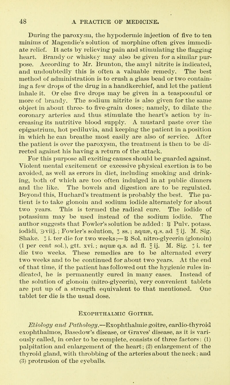 During the paroxy sm, the hypodermic injection of five to ten minims of Magendie's s«)lution of morphine often gives immedi- ate relief. It acts by relieving pain and stimulating the flagging heart. Brandy or whiskey may also be given for a similar pur- pose. According to Mr. Brunton, the amyl nitrite is indicated, and undoubtedly this is often a valuable remedy. The best method of administration is to crash a glass bead or two contain- ing a few drops of the drug in a handkerchief, and let the patient inhale it. Or else five drops may be given in a teaspoonful or more of brandy. The sodium nitrite is also given for the same object in about three- to five-grain doses; namely, to dilate the coronary arteries and thus stimulate the heart's action by in- creasing its nutritive blood supply. A mustard paste over the epigastrium, hot pediliivia, and keeping the patient in a position in which he can breathe most easily are also of service. After the patient is over the paroxysm, the treatment is then to be di- rected against his having a return of the attack. For this purpose all exciting causes should be guarded against. Violent mental excitement or excessive physical exertion is to be avoided, as well as errors in diet, including smoking and drink- ing, both of which are too often indulged in at public dinners and the like. The bowels and digestion are to be regulated. Beyond this, Huchard's treatment is probably the best. The pa- tient is to take glonoin and sodium iodide alternately for about two years. This is termed the radical cure. The iodide of potassium may be used instead of the sodium iodide. The author suggests that Fowler's solution be added: IJ Pulv. potass, iodidi, 3 viij.; Fowler's solution, 3 ss.; aquse, q.s. ad § ij. M. Sig. Shake. 3 i- ter die for two weeks;—5 Sol. nitro-glycerin (glonoin) (1 per cent sol.), gtt. xvi.; aquae q.s. ad fl. §ij. M. Sig. 3 i. ter die two weeks. These remedies are to be alternated every two weeks and to be continued for about two years. At the end of that time, if the patient has followed out the hygienic rules in- dicated, he is permanently cured in many cases. Instead of the solution of glonoin (nitro-glycerin), very convenient tablets are put up of a strength equivalent to that mentioned. One tablet ter die is the usual dose. Exophthalmic Goitre. Etiology and Pathology.—Exophthalmic goitre, cardio-thyroid exophthalmos, Basedow's disease, or Graves' disease, as it is vari- ously called, in order to be complete, consists of three factors: (1) palpitation and enlargement of the heart; (2) enlargement of the thyroid gland, with throbbing of the arteries about the neck; and (3) protrusion of the eyeballs.