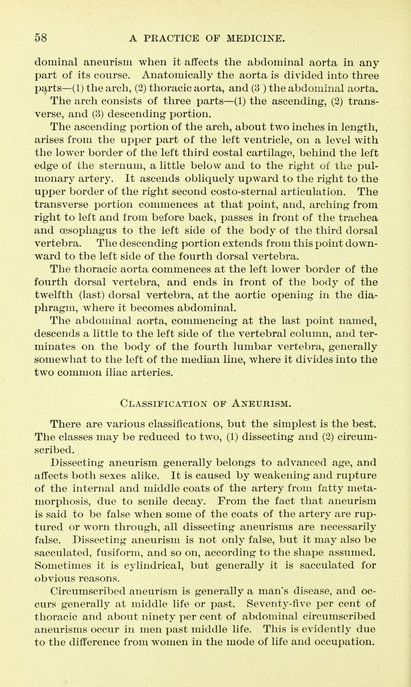 dominal aneurism when it affects the abdominal aorta in any part of its course. Anatomically the aorta is divided into three parts—(1) the arch, (2) thoracic aorta, and (3 ) the abdominal aorta. The arch consists of three parts—(1) the ascending, (2) trans- verse, and (3) descending portion. The ascending portion of the arch, about two inches in length, arises from the upper part of the left ventricle, on a level with the lower border of the left third costal cartilage, behind the left edge of the sternum, a little below and to the right of the pul- monary artery. It ascends obliquely upward to the right to the upper border of the right second costo-sternal articulation. The transverse portion commences at that point, and, arching from right to left and from before back, passes in front of the trachea and oesoi3liagus to the left side of the body of the third dorsal vertebra. The descending portion extends from this point down- ward to the left side of the fourth dorsal vertebra. The thoracic aorta commences at the left lower border of the fourth dorsal vertebra, and ends in front of the body of the twelfth (last) dorsal vertebra, at the aortic opening in the dia- phragm, where it becomes abdominal. The abdominal aorta, commencing at the last point named, descends a little to the left side of the vertebral column, and ter- minates on the body of the fourth lumbar vertebra, generally somewhat to the left of the median line, where it divides into the two common iliac arteries. Classification of Aneurism. There are various classifications, but the simplest is the best. The classes may be reduced to two, (1) dissecting and (2) circum- scribed. Dissecting aneurism generally belongs to advanced age, and affects both sexes alike. It is caused by weakening and rupture of the internal and middle coats of the artery from fatty meta- morphosis, due to senile decay. From the fact that aneurism is said to be false when some of the coats of the artery are rup- tured or worn through, all dissecting aneurisms are necessarily false. Dissecting aneurism is not only false, but it may also be sacculated, fusiform, and so on, according to the shape assumed. Sometimes it is cylindrical, but generally it is sacculated for obvious reasons. Circumscribed aneurism is generally a man's disease, and oc- curs generally at middle life or past. Seventy-five per cent of thoracic and about ninety per cent of abdominal circumscribed aneurisms occur in men past middle life. This is evidently due to the difference from women in the mode of life and occupation.