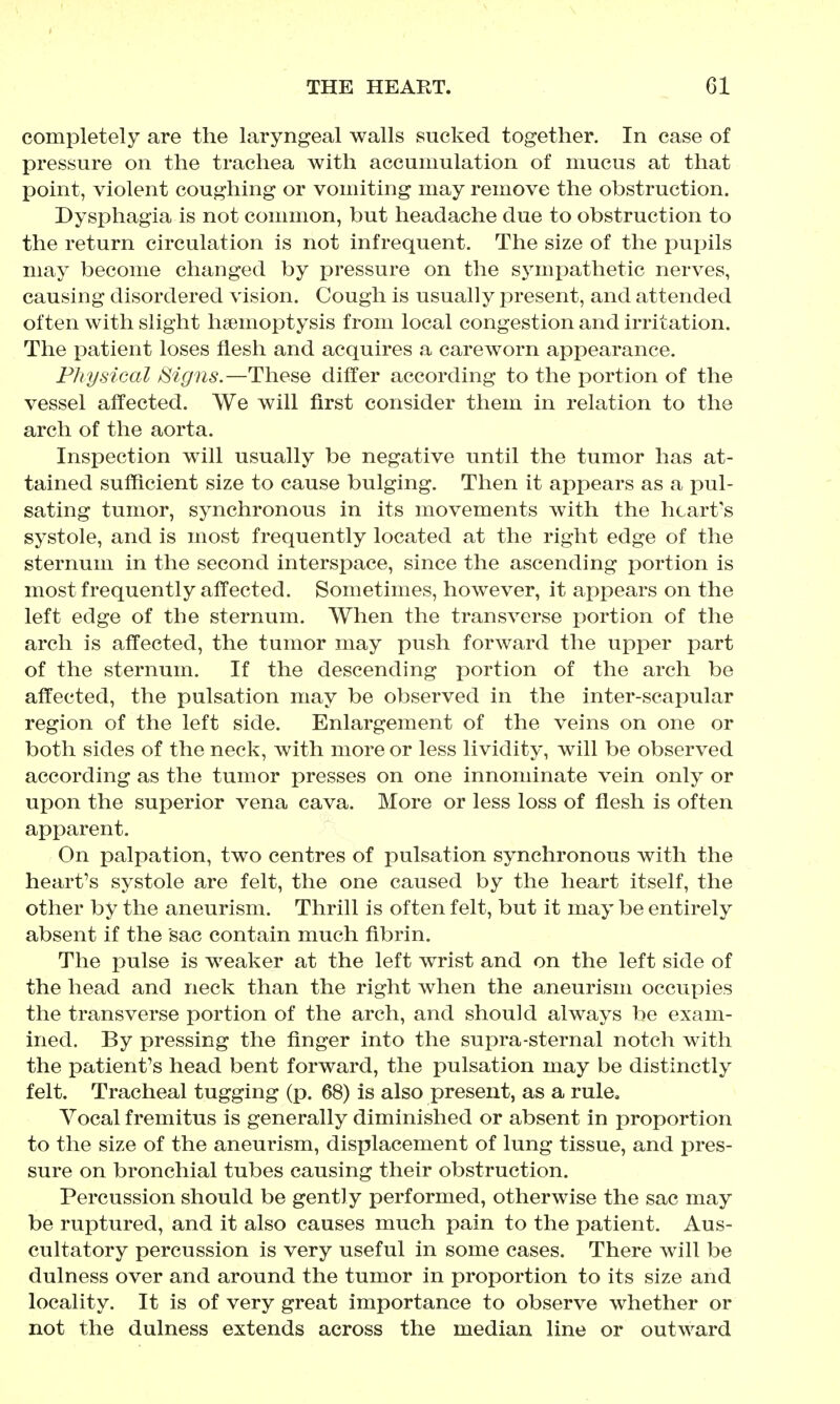 completely are the laryngeal walls sucked together. In case of pressure on the trachea with accumulation of mucus at that point, violent coughing or vomiting may remove the obstruction. Dysphagia is not common, but headache due to obstruction to the return circulation is not infrequent. The size of the pupils may become changed by pressure on the sj^mpathetic nerves, causing disordered vision. Cough is usually present, and attended often with slight hsemoptysis from local congestion and irritation. The patient loses flesh and acquires a careworn appearance. Physical fSigns.—These differ according to the portion of the vessel affected. We will first consider them in relation to the arch of the aorta. Inspection will usually be negative until the tumor has at- tained sufficient size to cause bulging. Then it appears as a pul- sating tumor, synchronous in its movements with the heart's systole, and is most frequently located at the right edge of the sternum in the second interspace, since the ascending portion is most frequently affected. Sometimes, however, it appears on the left edge of the sternum. When the transverse portion of the arch is affected, the tumor may push forward the upper part of the sternum. If the descending jDortion of the arch be affected, the pulsation may be observed in the inter-scapular region of the left side. Enlargement of the veins on one or both sides of the neck, with more or less lividity, will be observed according as the tumor presses on one innominate vein only or upon the superior vena cava. More or less loss of flesh is often apparent. On palpation, two centres of pulsation synchronous with the heart's systole are felt, the one caused by the heart itself, the other by the aneurism. Thrill is often felt, but it may be entirely absent if the sac contain much fibrin. The pulse is weaker at the left wrist and on the left side of the head and neck than the right when the aneurism occupies the transverse portion of the arch, and should always be exam- ined. By pressing the finger into the supra-sternal notch with the patient's head bent forward, the pulsation may be distinctly felt. Tracheal tugging (p. 68) is also present, as a rule. Vocal fremitus is generally diminished or absent in proportion to the size of the aneurism, displacement of lung tissue, and pres- sure on bronchial tubes causing their obstruction. Percussion should be gently performed, otherwise the sac may be ruptured, and it also causes much pain to the patient. Aus- cultatory percussion is very useful in some cases. There will be dulness over and around the tumor in proportion to its size and locality. It is of very great importance to observe whether or not the dulness extends across the median line or outward