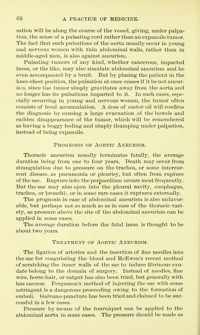 sation will be along the course of the vessel, giving, under palpa- tion, the sense of a pulsating cord rather than an expansile tumor. The fact that such pulsations of the aorta usually occur in young and nervous women with thin abdominal walls, rather than in middle-aged men, is also against aneurism. Pulsating tumors of any kind, whether cancerous, impacted fteces, or the like, may also simulate abdominal aneurism and he even accompanied by a bruit. But by placing the patient in the knee-chest position, the pulsation at once ceases if it be not aneur- ism, since the tumor simply gravitates away from the aorta and no longer has its pulsations imparted to it. In such cases, espe- cially occurring in young and nervous women, the tumor often consists of fecal accumulation. A dose of castor oil will confirm the diagnosis by causing a large evacuation of the bowels and sudden disappearance of the tumor, which will be remembered as having a boggy feeling and simply thumping under palpation, Instead of being expansile. Prognosis of Aortic Aneurism. Thoracic aneurism usually terminates fatally, the average duration being from one to four years. Death may occur from strangulation due to pressure on the trachea, or some intercur- rent disease, as pneumonia or pleurisy, but often from rupture of the sac. Rupture into the pericardinm occurs most frequently. But the sac may also open into the pleural cavity, oesophagus, trachea, or bronchi; or in some rare cases it ruptures externally. The prognosis in case of abdominal aneurism is also unfavor- able, but perhaps not so much so as in case of the thoracic vari- ety, as pressure above the site of the abdominal aneurism can be applied in some cases. The average duration before the fatal issue is thought to be about two years. Treatment of Aortic Aneurism. The ligation of arteries and the insertion of fine needles into the sac for coagulating the blood and McEwen's recent method of scratching the inner walls of the sac to induce fibrinous exu- date belong to the domain of surgery. Instead of needles, fine wire, horse-hair, or catgut has also been tried, but generally with less success. Fergusson's method of injecting the sac with some astringent is a dangerous proceeding owing to the formation of emboli. Gralvano-puncture has been tried and claimed to be suc- cessful in a few cases. Pressure by means of the tourniquet can be applied to the abdominal aorta in some cases. The pressure should be made as