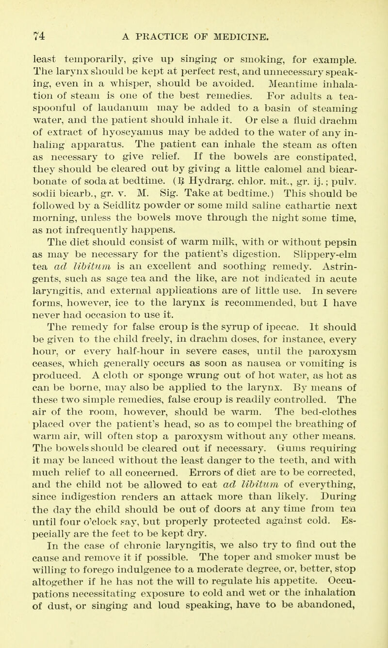 least temporarily, give up singing or smoking, for example. The larynx should be kept at perfect rest, and unnecessary speak- ing, even in a whisper, should be avoided. Meantime inhala- tion of steam is one of the best remedies. For adults a tea- spoonful of laudanum may be added to a basin of steaming water, and the patient should inhale it. Or else a fluid drachm of extract of hyoscyamus may be added to the water of any in- haling apparatus. The patient can inhale the steam as often as necessary to give relief. If the bowels are constipated, they should be cleared out by giving a little calomel and bicar- bonate of soda at bedtime, m Hydrarg. chlor. mit., gr. ij.; xduIv. sodii bicarb., gr. v. M. Sig. Take at bedtime.) This should be followed by a Seidlitz powder or some mild saline cathartic next morning, unless the bowels move through the night some time, as not infrequently happens. The diet should consist of warm milk, with or without pepsin as may be necessary for the patient's digestion. Slippery-elm tea ad libitum is an excellent and soothing remedy. Astrin- gents, such as sage tea and the like, are not indicated in acute laryngitis, and external applications are of little use. In severe forms, however, ice to the larynx is recommended, but I have never had occasion to use it. The remedy for false croup is the syrup of ipecac. It should be given to the child freely, in drachm doses, for instance, every hour, or every half-hour in severe cases, until the paroxysm ceases, which generally occurs as soon as nausea or vomiting is produced. A cloth or sponge wrung out of hot water, as hot as can be borne, may also be applied to the larynx. By means of these two simple remedies, false croup is readily controlled. The air of the room, however, should be warm. Th-e bed-clothes placed over the patient's head, so as to compel the breathing of warm air, will often stop a paroxysm without any other means. The bowels should be cleared out if necessary. Gums requiring it may be lanced without the least danger to the teeth, and with much relief to all concerned. Errors of diet are to be corrected, and the child not be allowed to eat ad libitum of everything, since indigestion renders an attack more than likely. During the day the child should be out of doors at any time from ten until four o'clock say, but properly protected against cold. Es- pecially are the feet to be kept dry. In the case of chronic laryngitis, we also try to find out the cause and remove it if possible. The toper and smoker must be willing to forego indulgence to a moderate degree, or, better, stop altogether if he has not the will to regulate his appetite. Occu- pations necessitating exposure to cold and wet or the inhalation of dust, or singing and loud speaking, have to be abandoned.