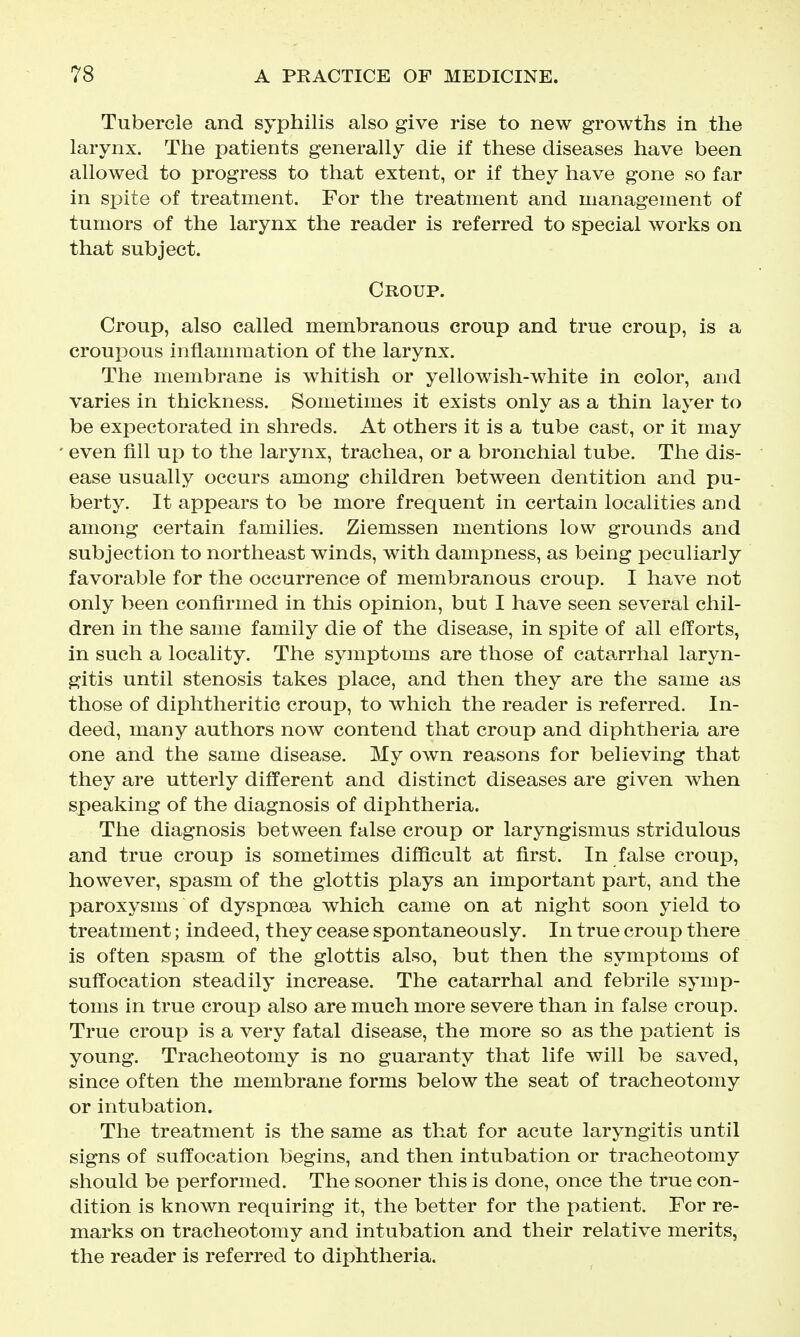 Tubercle and syphilis also give rise to new growths in the larynx. The patients generally die if these diseases have been allowed to progress to that extent, or if they have gone so far in spite of treatment. For the treatment and management of tumors of the larynx the reader is referred to special works on that subject. Croup. Croup, also called membranous croup and true croup, is a croupous inflammation of the larynx. The membrane is whitish or yellowish-white in color, and varies in thickness. Sometimes it exists only as a thin layer to be expectorated in shreds. At others it is a tube cast, or it may even fill up to the larynx, trachea, or a bronchial tube. The dis- ease usually occurs among children between dentition and pu- berty. It appears to be more frequent in certain localities and among certain families. Ziemssen mentions low grounds and subjection to northeast winds, with dampness, as being peculiarly favorable for the occurrence of membranous croup. I have not only been confirmed in this opinion, but I have seen several chil- dren in the same family die of the disease, in spite of ail efforts, in such a locality. The symptoms are those of catarrhal laryn- gitis until stenosis takes place, and then they are the same as those of diphtheritic croup, to which the reader is referred. In- deed, many authors now contend that croup and diphtheria are one and the same disease. My own reasons for believing that they are utterly different and distinct diseases are given when speaking of the diagnosis of diphtheria. The diagnosis between false croup or laryngismus stridulous and true croup is sometimes difficult at first. In false croup, however, spasm of the glottis plays an important part, and the paroxysms of dyspnoea which came on at night soon yield to treatment; indeed, they cease spontaneously. In true croup there is often spasm of the glottis also, but then the symptoms of suffocation steadily increase. The catarrhal and febrile symp- toms in true croup also are much more severe than in false croup. True croup is a very fatal disease, the more so as the patient is young. Tracheotomy is no guaranty that life will be saved, since often the membrane forms below the seat of tracheotomy or intubation. The treatment is the same as that for acute laryngitis until signs of suffocation begins, and then intubation or tracheotomy should be performed. The sooner this is done, once the true con- dition is known requiring it, the better for the patient. For re- marks on tracheotomy and intubation and their relative merits, the reader is referred to diphtheria.