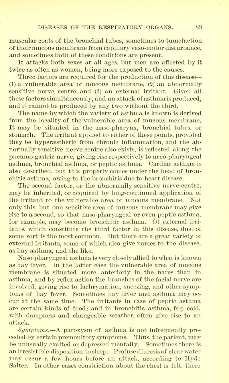 muscular coats of the bronchial tubes, sometimes to tumefaction of their mucous membrane from capillary vaso-motor disturbance, and sometimes both of these conditions are present. It attacks both sexes at all ages, but men are affected by it twice as often as women, being more exposed to the causes. Three factors are required for the production of this disease— (1) a vulnerable area of mucous membrane, (2) an abnormally sensitive nerve centre, and (8) an external irritant. Given all these factors simultaneously, and an attack of asthma is produced, and it cannot be produced by any two without the third. The name by which the variety of asthma is known is derived from the locality of the vulnerable area of mucous membrane. It may be situated in the naso-XDharynx, bronchial tubes, or stomach. The irritant applied to either of these points, provided they be hypergesthetic from chronic inflammation, and the ab- normally sensitive nerve centre also exists, is reflected along the pneumo-gastric nerve, giving rise respectively to naso-pharyngeal asthma, bronchial asthma, or peptic asthma. Cardiac asthma is also described, but this proj^erly comes under the head of bron- chitic asthma, owing to the bronchitis due to heart disease. The second factor, or the abnormally sensitive nerve centre, may be inherited, or acquired by long-continued application of the irritant to the vulnerable area of mucous membrane. Not only this, but one sensitive area of mucous membrane may give rise to a second, so that naso-pharyngeal or even peptic asthma, for example, may become bronchitic asthma. Of external irri- tants, which constitute the third factor in this disease, dust of some sort is the most common. But there are a great variety of external irritants, some of which also give names to the disease, as hay asthma, and the like. Naso-pharyngeal asthmais very closely allied to what is known as hay fever. In the latter case the vulnerable area of mucous membrane is situated more anteriorly in the nares than in asthma, and by reflex action the branches of the facial nerve are involved, giving rise to lachrymation, sneezing, and other symp- toms of hay fever. Sometimes hay fever and asthma may oc- cur at the same time. The irritants in case of peptic asthma are certain kinds of food; and in bronchitic asthma, fog, cold, with dampness and changeable weather, often give rise to an attack. Symptoms.—A paroxysm of asthma is not infrequently pre- ceded by certain premonitory symptoms. Thus, the patient, may be unusually exalted or depressed mentally. Sometimes there is an irresistible disposition to sleep. Profuse diuresis of clear water may occur a few hours before an attack, according to Hyde Salter. In other cases constriction about the chest is felt, there