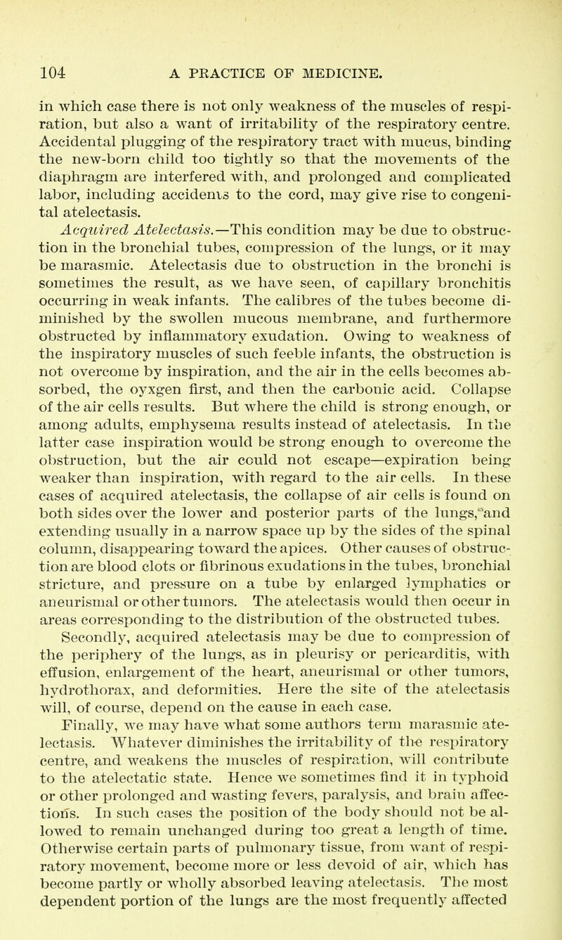 in which case there is not only weakness of the muscles of respi- ration, but also a want of irritability of the respiratory centre. Accidental plugging of the respiratory tract with mucus, binding the new-born child too tightly so that the movements of the diaphragm are interfered with, and prolonged and complicated labor, including accidenis to the cord, may give rise to congeni- tal atelectasis. Acquired Atelectasis.—Thi^ condition may be due to obstruc- tion in the bronchial tubes, compression of the lungs, or it may be marasmic. Atelectasis due to obstruction in the bronchi is sometimes the result, as we have seen, of capillary bronchitis occurring in weak infants. The calibres of the tubes become di- minished by the swollen mucous membrane, and furthermore obstructed by inflammatory exudation. Owing to weakness of the inspiratory muscles of such feeble infants, the obstruction is not overcome by inspiration, and the air in the cells becomes ab- sorbed, the oyxgen first, and then the carbonic acid. Collapse of the air cells results. But where the child is strong enough, or among adults, emphysema results instead of atelectasis. In the latter case inspiration would be strong enough to overcome the obstruction, but the air could not escape—expiration being weaker than inspiration, with regard to the air cells. In these cases of acquired atelectasis, the collapse of air cells is found on both sides over the lower and posterior parts of the lungs, and extending usually in a narrow space up by the sides of the spinal column, disappearing toward the apices. Other causes of obstruc- tion are blood clots or fibrinous exudations in the tubes, bronchial stricture, and pressure on a tube by enlarged lymphatics or aneurismal or other tumors. The atelectasis would then occur in areas corresponding to the distribution of the obstructed tubes. Secondly, acquired atelectasis may be due to compression of the periphery of the lungs, as in pleurisy or pericarditis, with effusion, enlargement of the heart, aneurismal or other tumors, hydrothorax, and deformities. Here the site of the atelectasis will, of course, depend on the cause in each case. Finally, we may have what some authors term marasmic ate- lectasis. Whatever diminishes the irritability of th-e respiratory centre, and weakens the muscles of respiration, Avill contribute to the atelectatic state. Hence we sometimes find it in typhoid or other prolonged and wasting fevers, paralysis, and brain afi'ec- tioiis. In such cases the position of the body should not be al- lowed to remain unchanged during too great a length of time. Otherwise certain parts of pulmonary tissue, from want of respi- ratory movement, become more or less devoid of air, which has become partly or wholly absorbed leaving atelectasis. The most dependent portion of the lungs are the most frequently affected