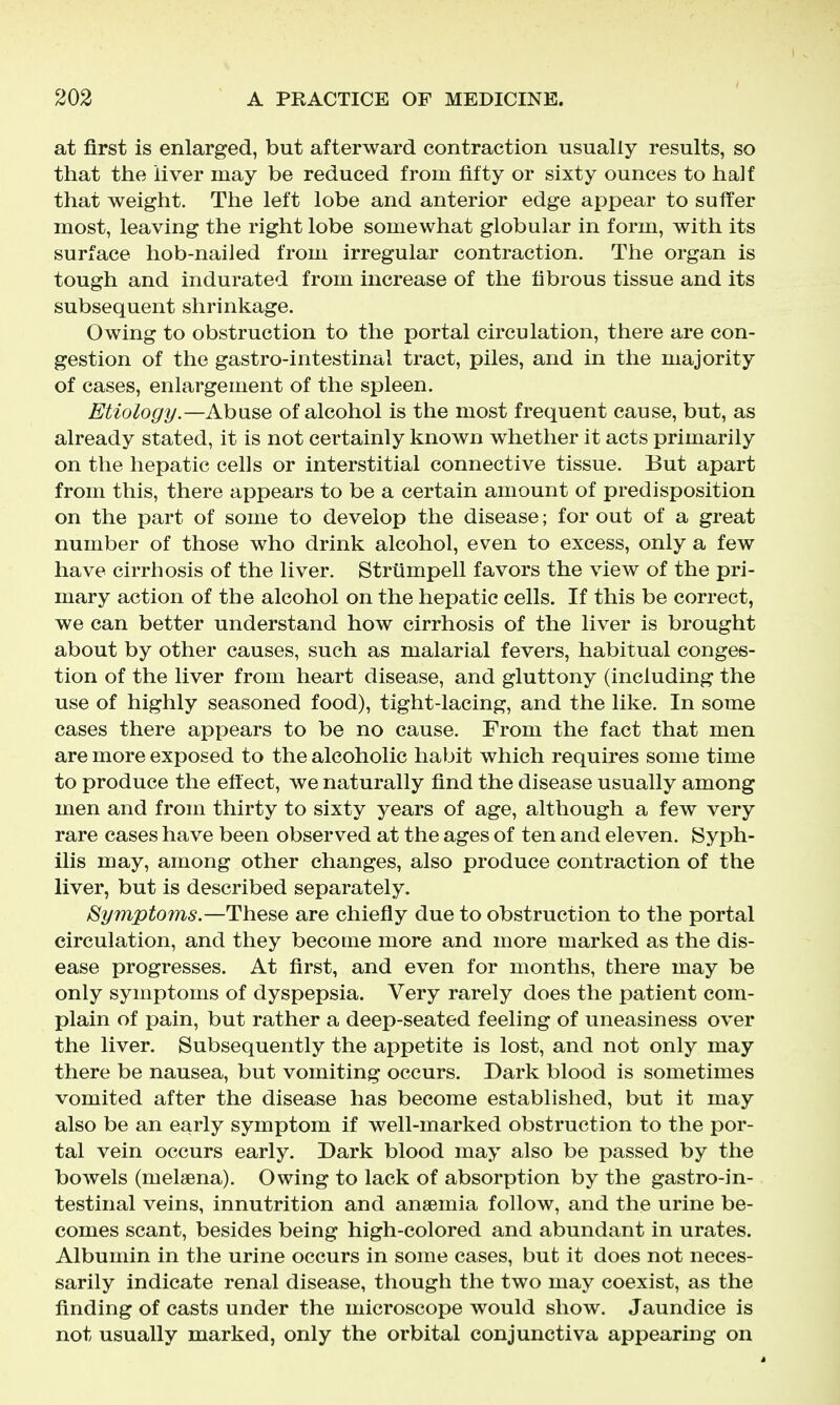 at first is enlarged, but afterward contraction usually results, so that the liver may be reduced from fifty or sixty ounces to half that weight. The left lobe and anterior edge appear to suffer most, leaving the right lobe somewhat globular in form, with its surface hob-nailed from irregular contraction. The organ is tough and indurated from increase of the fibrous tissue and its subsequent shrinkage. Owing to obstruction to the portal circulation, there are con- gestion of the gastro-intestinal tract, piles, and in the majority of cases, enlargement of the spleen. Etiology.—Abuse of alcohol is the most frequent cause, but, as already stated, it is not certainly known whether it acts primarily on the hepatic cells or interstitial connective tissue. But apart from this, there appears to be a certain amount of predisposition on the part of some to develop the disease; for out of a great number of those who drink alcohol, even to excess, only a few have cirrhosis of the liver. Strtimpell favors the view of the pri- mary action of the alcohol on the hepatic cells. If this be correct, we can better understand how cirrhosis of the liver is brought about by other causes, such as malarial fevers, habitual conges- tion of the liver from heart disease, and gluttony (including the use of highly seasoned food), tight-lacing, and the like. In some cases there appears to be no cause. From the fact that men are more exposed to the alcoholic habit which requires some time to produce the eff ect, we naturally find the disease usually among men and from thirty to sixty years of age, although a few very rare cases have been observed at the ages of ten and eleven. Syph- ilis may, among other changes, also produce contraction of the liver, but is described separately. Symptoms.—These are chiefly due to obstruction to the portal circulation, and they become more and more marked as the dis- ease progresses. At first, and even for months, there may be only symptoms of dyspepsia. Very rarely does the patient com- plain of pain, but rather a deep-seated feeling of uneasiness over the liver. Subsequently the appetite is lost, and not only may there be nausea, but vomiting occurs. Dark blood is sometimes vomited after the disease has become established, but it may also be an early symptom if well-marked obstruction to the por- tal vein occurs early. Dark blood may also be passed by the bowels (melaena). Owing to lack of absorption by the gastro-in- testinal veins, innutrition and anaemia follow, and the urine be- comes scant, besides being high-colored and abundant in urates. Albumin in the urine occurs in some cases, but it does not neces- sarily indicate renal disease, though the two may coexist, as the finding of casts under the microscope would show. Jaundice is not usually marked, only the orbital conjunctiva appearing on