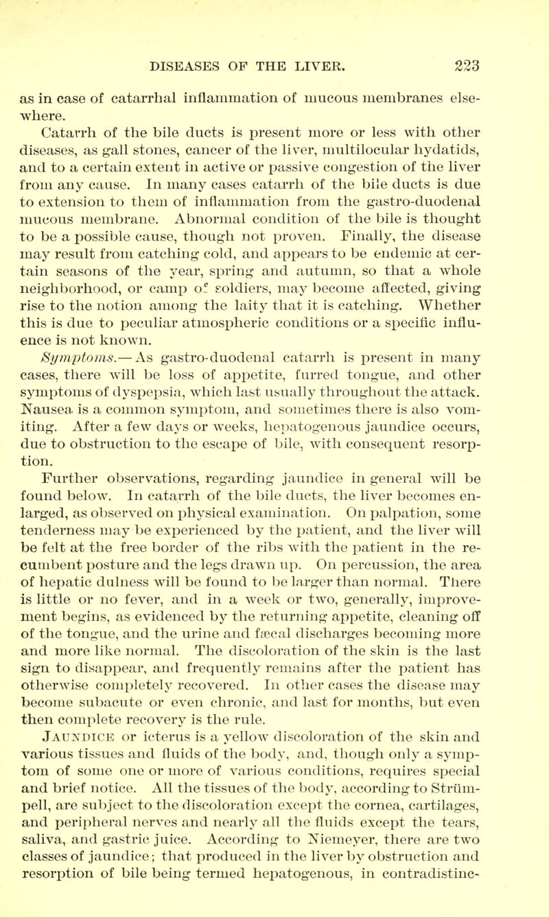 as in case of catarrhal inflammation of mucous membranes else- where. Catarrh of the bile ducts is present more or less with other diseases, as gall stones, cancer of the liver, multilocular hydatids, and to a certain extent in active or passive congestion of the liver from any cause. In many cases catarrh of the bile ducts is due to extension to them of inflammation from the gastro-duodenal mucous membrane. Abnormal condition of the bile is thought to be a possible cause, though not proven. Finally, the disease may result from catching cold, and appears to be endemic at cer- tain seasons of the year, sirring and autumn, so that a whole neighborhood, or camp o! soldiers, may become affected, giving rise to the notion among the laity that it is catching. Whether this is due to peculiar atmospheric conditions or a siiecific influ- ence is not known. Symptoms.— As gastro-duodenal catarrh is present in many cases, there will be loss of appetite, furred tongue, and other symptoms of dyspepsia, which last usually throughout the attack. Nausea, is a common symptom, and sometimes there is also vom- iting. After a few days or weeks, hepatogenous jaundice occurs, due to obstruction to the escape of bile, with consequent resorp- tion. Further observations, regarding jaundice in general will be found below. In catarrh of the bile ducts, the liver becomes en- larged, as observed on physical examination. On palpation, some tenderness may be exi^erienced by the j^atient, and the liver will be felt at the free border of the ribs with the patient in the re- cumbent posture and the legs drawn up. On percussion, the area of hepatic dulness will be found to be larger than normal. There is little or no fever, and in a week or two, generally, improve- ment begins, as evidenced by the returning appetite, cleaning off of the tongue, and the urine and faecal discharges becoming more and more like normal. The discoloration of the skin is the last sign to disappear, and frequently remains after the patient has otherwise conq^letely recovered. In other cases the disease may become subacute or even chronic, and last for months, but even then complete recovery is the rule. Jaundice or icterus is a yellow discoloration of the skin and various tissues and fluids of the body, and, though only a symp- tom of some one or more of various conditions, requires special and brief notice. All the tissues of the body, according to Strum- pell, are subject to the discoloration except the cornea, cartilages, and peripheral nerves and nearly all the fluids except the tears, saliva, and gastric juice. According to Niemeyer, there are two classes of jaundice; that produced in the liver by obstruction and resorption of bile being termed hepatogenous, in contradistinc-