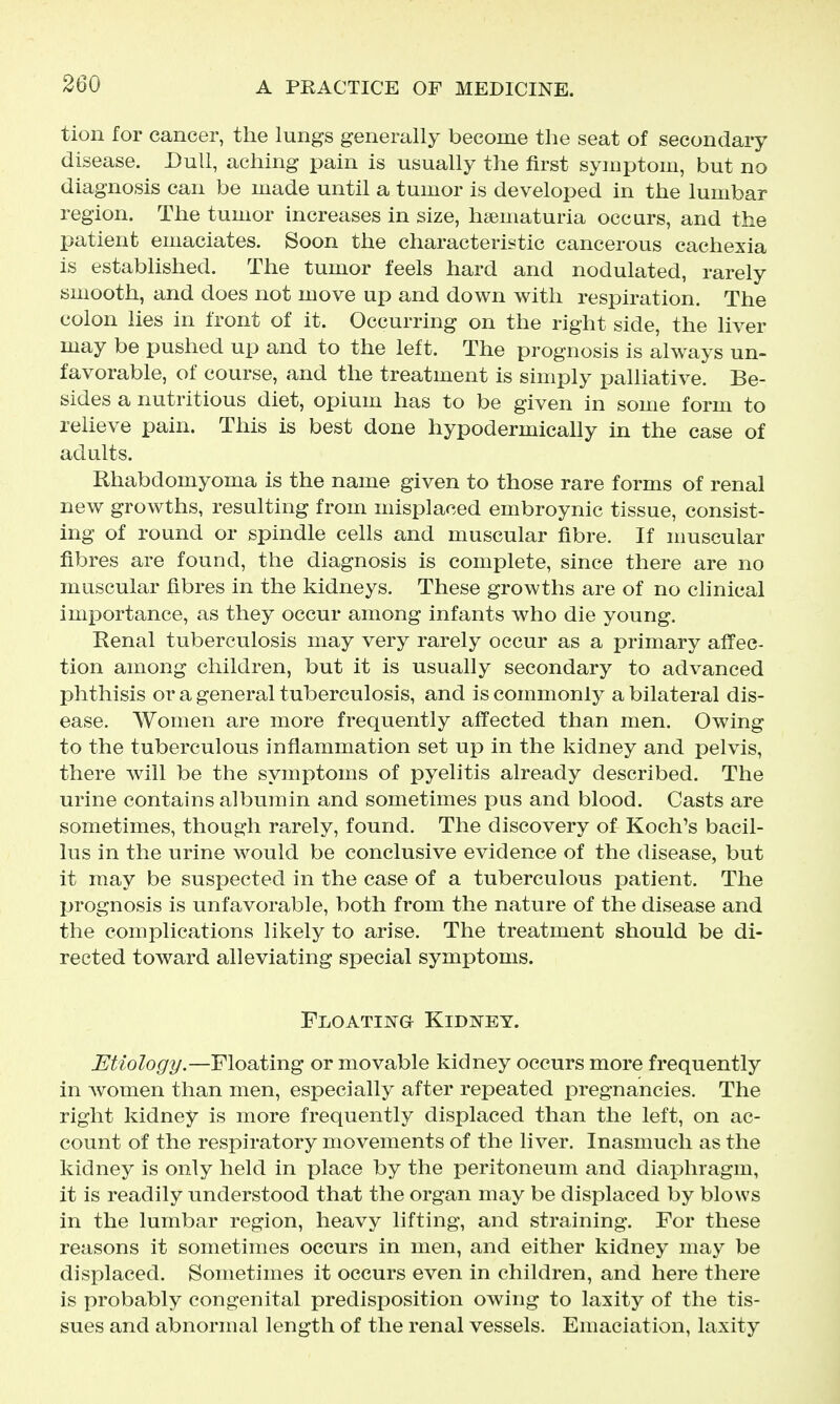tion for cancer, the lungs generally become the seat of secondary disease. Dull, aching pain is usually the first symptom, but no diagnosis can be made until a tumor is developed in the lumbar region. The tumor increases in size, htematuria occurs, and the patient emaciates. Soon the characteristic cancerous cachexia is established. The tumor feels hard and nodulated, rarely smooth, and does not move up and down with respiration. The colon lies in front of it. Occurring on the right side, the liver may be pushed up and to the left. The prognosis is always un- favorable, of course, and the treatment is simply palliative. Be- sides a nutritious diet, opium has to be given in some form to relieve pain. This is best done hypodermically in the case of adults. Rhabdomyoma is the name given to those rare forms of renal new growths, resulting from misplaced embroynic tissue, consist- ing of round or spindle cells and muscular fibre. If muscular fibres are found, the diagnosis is complete, since there are no muscular fibres in the kidneys. These growths are of no clinical importance, as they occur among infants who die young. Renal tuberculosis may very rarely occur as a primary affec- tion among children, but it is usually secondary to advanced phthisis or a general tuberculosis, and is commonly a bilateral dis- ease. Women are more frequently affected than men. Owing to the tuberculous inflammation set up in the kidney and pelvis, there will be the symptoms of pyelitis already described. The urine contains albumin and sometimes pus and blood. Casts are sometimes, though rarely, found. The discovery of Koch's bacil- lus in the urine would be conclusive evidence of the disease, but it may be suspected in the case of a tuberculous patient. The prognosis is unfavorable, both from the nature of the disease and the complications likely to arise. The treatment should be di- rected toward alleviating special symptoms. Floating Kidney. Etiology.—Floating or movable kidney occurs more frequently in Avomen than men, especially after repeated pregnancies. The right kidney is more frequently displaced than the left, on ac- count of the respiratory movements of the liver. Inasmuch as the kidney is only held in place by the peritoneum and diaphragm, it is readily understood that the organ may be displaced by blows in the lumbar region, heavy lifting, and straining. For these reasons it sometimes occurs in men, and either kidney may be displaced. Sometimes it occurs even in children, and here there is probably congenital predisposition owing to laxity of the tis- sues and abnormal length of the renal vessels. Emaciation, laxity