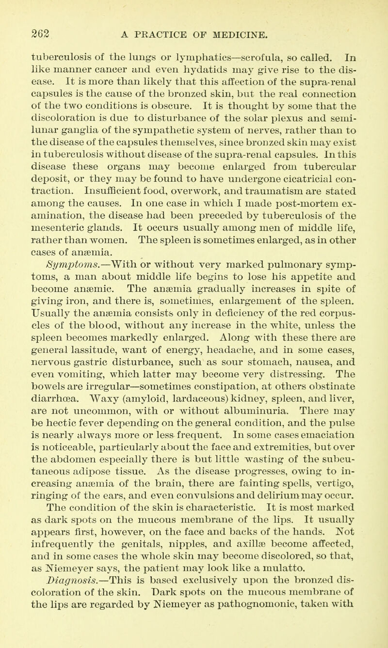 tuberculosis of the lungs or lymphatics—scrofula, so called. In like manner cancer and even hydatids may give rise to the dis- ease. It is more than likely that this affection of the supra-renal capsules is the cause of the bronzed skin, but the real connection of the two conditions is obscure. It is thought by some that the discoloration is due to disturbance of the solar plexus and semi- lunar ganglia of the sympathetic system of nerves, rather than to the disease of the capsules themselves, since bronzed skin may exist in tuberculosis without disease of the supra-renal capsules. In this disease these organs may become enlarged from tubercular deposit, or they may be found to have undergone cicatricial con- traction. Insufficient food, overwork, and traumatism are stated among the causes. In one case in which I made post-mortem ex- amination, the disease had been preceded by tuberculosis of the mesenteric glands. It occurs usually among men of middle life, rather than women. The spleen is sometimes enlarged, as in other cases of anemia. Symptoms.—With or without very marked pulmonary symp- toms, a man about middle life begins to lose his appetite and become anaemic. The anaemia gradually increases in spite of giving iron, and there is, sometimes, enlargement of the spleen. Usually the anaemia consists only in deficiency of the red corpus- cles of the blood, without any increase in the white, unless the spleen becomes markedly enlarged. Along with these there are general lassitude, want of energy, headache, and in some cases, nervous gastric disturbance, such as sour stomach, nausea, and even vomiting, which latter may become very distressing. The bowels are irregular—sometimes constipation, at others obstinate diarrhoea. Waxy (amyloid, lardaceous) kidney, spleen, and liver, are not uncommon, with or without albuminuria. There may be hectic fever depending on the general condition, and the pulse is nearly always more or less frequent. In some cases emaciation is noticeable, particularly about the face and extremities, but over the abdomen especially there is but little wasting of the subcu- taneous adipose tissue. As the disease progresses, owing to in- creasing anaemia of the brain, there are fainting spells, vertigo, ringing of the ears, and even convulsions and delirium may occur. The condition of the skin is characteristic. It is most marked as dark spots on the mucous membrane of the lips. It usually appears first, however, on the face and backs of the hands. Not infrequently the genitals, nipples, and axillae become affected, and in some cases the whole skin may become discolored, so that, as Niemeyer says, the patient may look like a mulatto. Diagnosis.—This is based exclusively upon the bronzed dis- coloration of the skin. Dark spots on the mucous membrane of the lips are regarded by Niemeyer as pathognomonic, taken with