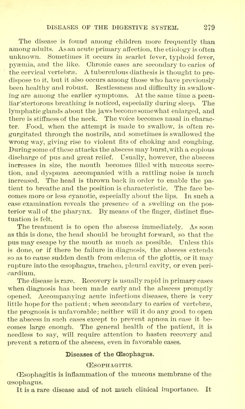 The disease is found among children more frequently than among adults. As an acute primary alfection, the etiology is often unknown. Sometimes it occurs in scarlet fever, typhoid fever, pyaemia, and the like. Chronic cases are secondary to caries of the cervical vertebrae. A tuberculous diathesis is thought to pre- dispose to it, but it also occurs among those who have i^reviously been healthy and robust. Restlessness and difficulty in swallow- ing are among the earlier symptoms. At the same time a pecu- liar'stertorous breathing is noticed, especially during sleep. The lymphatic glands about the jaAvs become somewhat enlarged, and there is stiffness of the neck. The voice becomes nasal in charac- ter. Food, when the attem.pt is made to swallow, is often re- gurgitated through the nostrils, and sometimes is swallowed the wrong way, giving rise to violent fits of choking and coughing. During some of these attacks the abscess may burst, Avith a copious discharge of pus and great relief. Usually, however, the abscess increases in size, the mouth becomes filled wdth mucous secre- tion, and dyspnoea accompanied with a rattling noise is much increased. The head is thrown back in order to enable the pa- tient to breathe and the position is characteristic. The face be- comes more or less cyanotic, especially about the lips. In such a case examination reveals the presence of a swelling on the pos- terior wall of the pharynx. By means of the finger, distinct fluc- tuation is felt. The treatment is to open the abscess immediately. As soon as this is done, the head should be brought forward, so that the pus may escape by the mouth as much as possible. Unless this is done, or if there be failure in diagnosis, the abscess extends so as to cause sudden death from oedema of the glottis, or it may rupture into the oesophagus, trachea, pleural cavity, or even peri- cardium. The disease is rare. Recovery is usually rapid in primary cases when diagnosis has been made early and the abscess promptly opened. Accompanying acute infectious diseases, there is very little hope for the patient; when secondary to caries of vertebrae, the prognosis is unfavorable; neither will it do any good to open the abscess in such cases except to prevent apnoea in case it be- comes large enough. The general health of the patient, it is needless to say, will require attention to hasten recovery and prevent a return of the abscess, even in favorable cases. Diseases of the CEsophagus. CESOPHAGITIS. CEsophagitis is inflammation of the mucous membrane of the oesophagus. It is a rare disease and of not much clinical importance. It