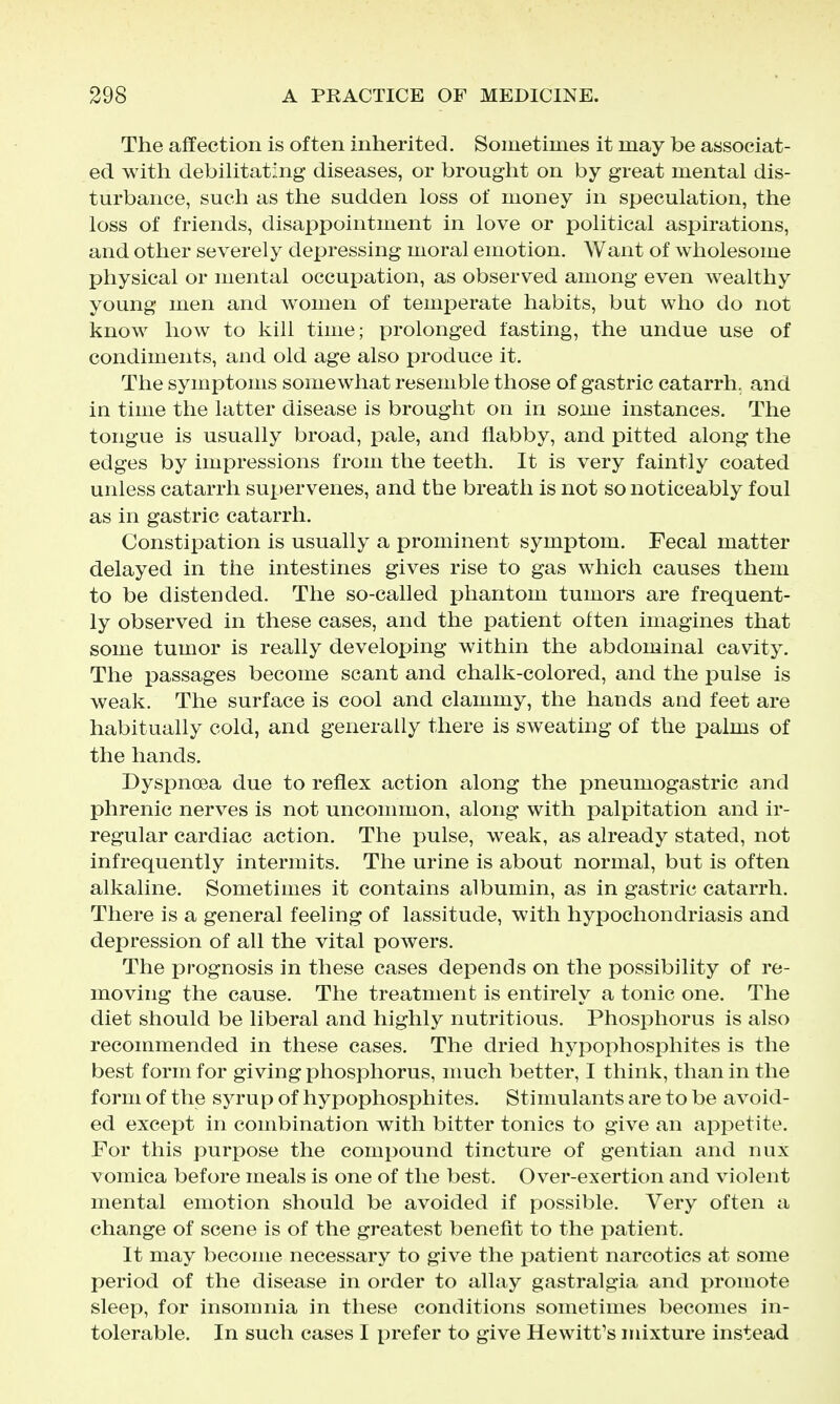 The affection is often inherited. Sometimes it may be associat- ed with debilitating diseases, or brought on by great mental dis- turbance, such as the sudden loss of money in speculation, the loss of friends, disappointment in love or political aspirations, and other severely depressing moral emotion. Want of wholesome physical or mental occupation, as observed among even wealthy young men and women of temperate habits, but who do not know how to kill time; prolonged fasting, the undue use of condiments, and old age also produce it. The symptoms somewhat resemble those of gastric catarrh, and in time the latter disease is brought on in some instances. The tongue is usually broad, pale, and flabby, and pitted along the edges by impressions from the teeth. It is very faintly coated unless catarrh supervenes, and the breath is not so noticeably foul as in gastric catarrh. Constipation is usually a prominent symptom. Fecal matter delayed in the intestines gives rise to gas which causes them to be distended. The so-called phantom tumors are frequent- ly observed in these cases, and the patient often imagines that some tumor is really developing within the abdominal cavity. The passages become scant and chalk-colored, and the pulse is weak. The surface is cool and clammy, the hands and feet are habitually cold, and generally there is sweating of the palms of the hands. Dyspnoea due to reflex action along the pneumogastric and phrenic nerves is not uncommon, along with palpitation and ir- regular cardiac action. The pulse, weak, as already stated, not infrequently intermits. The urine is about normal, but is often alkaline. Sometimes it contains albumin, as in gastric catarrh. There is a general feeling of lassitude, with hypochondriasis and depression of all the vital powers. The prognosis in these cases depends on the possibility of re- moving the cause. The treatment is entirely a tonic one. The diet should be liberal and highly nutritious. Phosphorus is also recommended in these cases. The dried hypophosphites is the best form for giving phosphorus, much better, I think, than in the form of the syrup of hypophosphites. Stimulants are to be avoid- ed except in combination with bitter tonics to give an appetite. For this purpose the compound tincture of gentian and nux vomica before meals is one of the best. Over-exertion and violent mental emotion should be avoided if possible. Very often a change of scene is of the greatest benefit to the patient. It may become necessary to give the patient narcotics at some period of the disease in order to allay gastralgia and promote sleep, for insomnia in these conditions sometimes becomes in- tolerable. In such cases I prefer to give Hewitt's mixture instead
