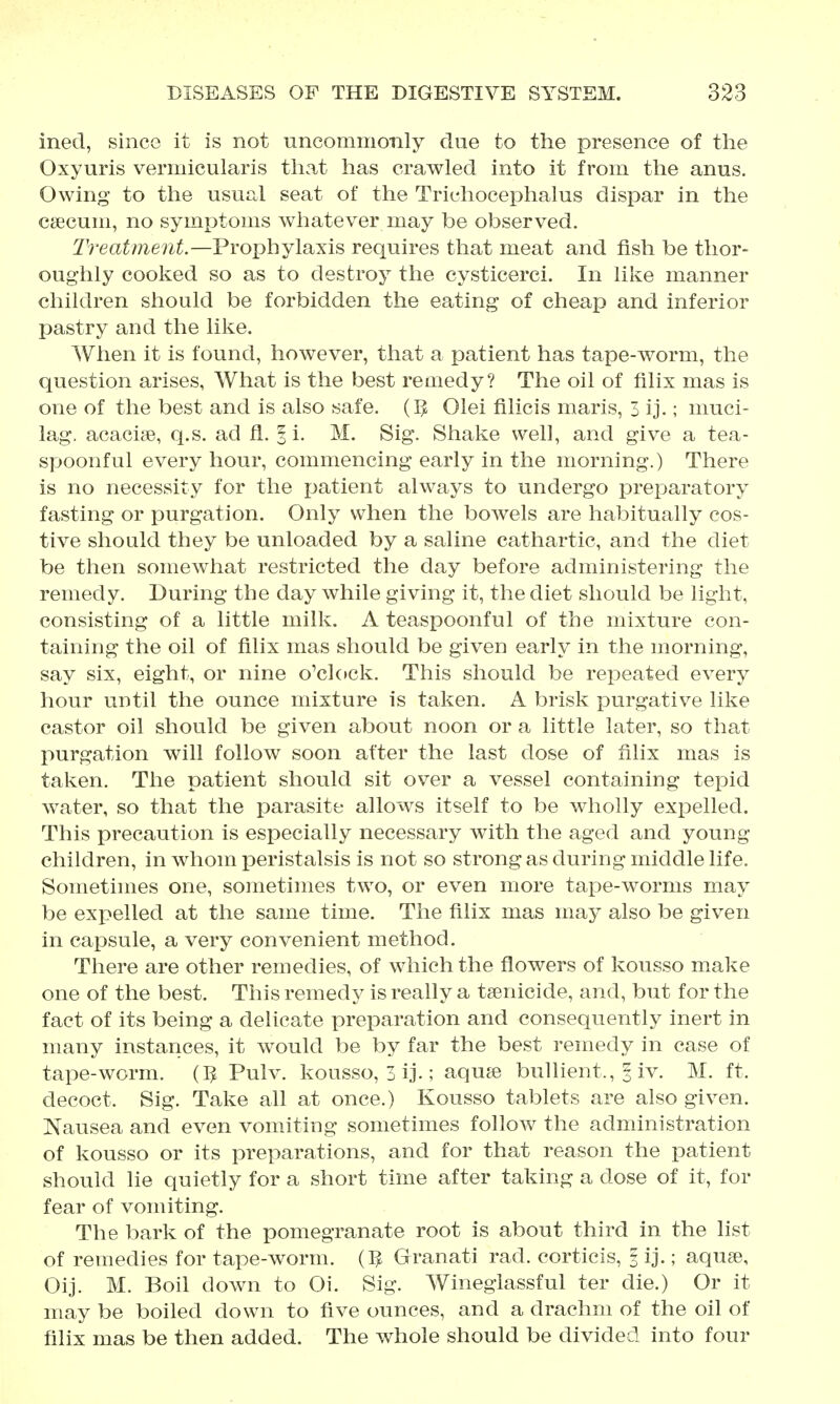 ined, since it is not uncommonly due to the presence of the Oxyuris vemiicularis that has crawled into it from the anus. Owing to the usual seat of the Trichocephalus dispar in the caecum, no symptoms whatever may be observed. 2'r eat merit.—Prophylaxis requires that meat and fish be thor- oughly cooked so as to destroy the cysticerci. In like manner children should be forbidden the eating of cheap and inferior pastry and the like. When it is found, however, that a patient has tape-worm, the question arises, What is the best remedy? The oil of filix mas is one of the best and is also safe. (IJ Olei filicis maris, 3 ij.; muci- lag. acacise, q.s. ad fl. | i. M. Sig. Shake well, and give a tea- spoonful every hour, commencing early in the morning.) There is no necessity for the patient always to undergo preparatory fasting or purgation. Only when the bowels are habitually cos- tive should they be unloaded by a saline cathartic, and the diet be then somewhat restricted the day before administering the remedy. During the day while giving it, the diet should be light, consisting of a little milk. A teaspoonful of the mixture con- taining the oil of filix mas should be given early in the morning, say six, eight, or nine o'clock. This should be repeated every hour until the ounce mixture is taken. A brisk purgative like castor oil should be given about noon or a little later, so tha.t purgation will follow soon after the last dose of filix mas is taken. The patient should sit over a vessel containing tepid water, so that the parasite allows itself to be wholly expelled. This precaution is especially necessary with the aged and young children, in whom i^eristalsis is not so strong as during middle life. Sometimes one, sometimes two, or even more tape-worms may be exi?elled at the same time. The filix mas may also be given in capsule, a very convenient method. There are other remedies, of which the flowers of kousso make one of the best. This remedy is really a tsenicide, and, but for the fact of its being a delicate preparation and consequently inert in many instances, it would be by far the best remedy in case of tape-worm. (IJ Pulv. kousso, 3 ij.; aqu^e buUient., 3 iv. M. ft. decoct. Sig. Take all at once.) Kousso tablets are also given. Nausea and even vomiting sometimes follow the administration of kousso or its preparations, and for that reason the patient should lie quietly for a short time after taking a dose of it, for fear of vomiting. The bark of the pomegranate root is about third in the list of remedies for tape-worm. (IJ Granati rad. corticis, 3 ij.; aqu?e, Oij. M. Boil down to Oi. Sig. Wineglassful ter die.) Or it may be boiled down to five ounces, and a drachm of the oil of filix mas be then added. The whole should be divided into four