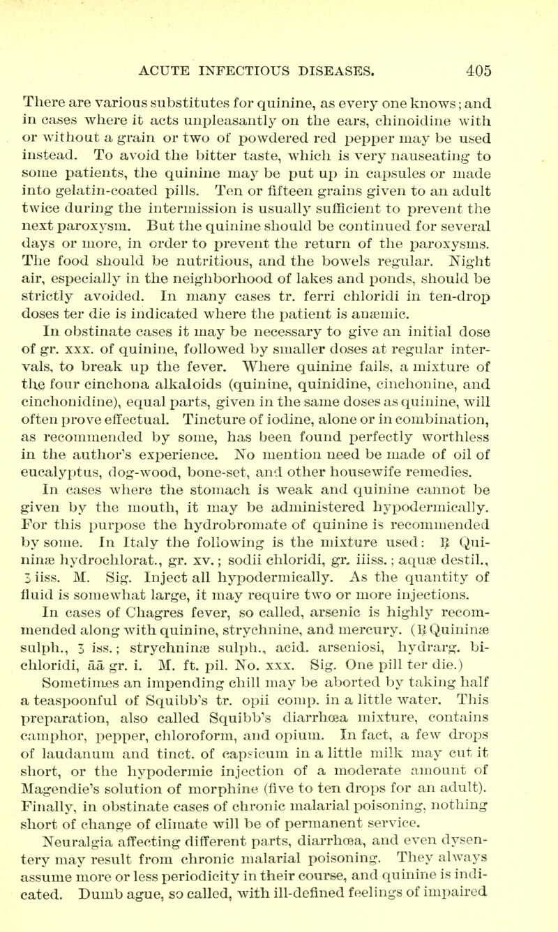 There are various substitutes for quinine, as every one knows; and in cases wliere it acts unpleasantly on the ears, chinoidine with or without a grain or two of powdered red pepper may be used instead. To avoid the bitter taste, which is very nauseating to some patients, the quinine may be put up in capsules or made into gelatin-coated pills. Ten or fifteen grains given to an adult twice during the intermission is usuallj' sufficient to prevent the next paroxj^sm. But the quinine should be continued for several days or more, in order to prevent the return of the paroxysms. The food should be nutritious, and the bowels regular. Night air, especially in the neighborhood of lakes and ponds, should be strictly avoided. In many cases tr. ferri chloridi in ten-drop doses ter die is indicated where the patient is anaemic. In obstinate cases it may be necessary to give an initial dose of gr. XXX. of quinine, followed by smaller doses at regular inter- vals, to break up the fever. Where quinine fails, a mixture of the four cinchona alkaloids (quinine, quinidine, cinchonine, and cinchonidine), equal parts, given in the same doses as quinine, will often prove effectual. Tincture of iodine, alone or in combination, as recommended by some, has been found perfectly worthless in the author's experience. No mention need be made of oil of eucalyptus, dog-wood, bone-set, and other housewife remedies. In cases where the stomach is weak and quinine cannot be given by the mouth, it may be administered hypodermicahy. For this purpose the hydrobromate of quinine is recommended by some. In Italy the following is the mixture used: Qui- ninse hydrochlorat., gr. xv.; sodii chloridi, gr. iiiss.; aquae destil., 3 iiss. M, Sig. Inject all hypodermically. As the quantity of fluid is somewhat large, it may require two or more injections. In cases of Chagres fever, so called, arsenic is highly recom- mended along with quinine, strychnine, and mercury. (IJ Quininse sulph., 3 iss.; strychnin^e sulph., acid, arseniosi, hydrarg. bi- chloridi, aa gr. i. M. ft. pil. No. xxx. Sig. One pill ter die.) Soinetimes an impending chill may be aborted by taking half a teaspoonful of Squibb's tr. opii comp. in a little water. This preparation, also called Squibb's diarrhoea mixture, contains camphor, pepper, chloroform, and opium. In fact, a few drops of laudanum and tinct. of capsicum in a little milk may cut it short, or the hypodermic injection of a moderate amount of Magendie's solution of morphine (five to ten drops for an adult). Finallj^ in obstinate cases of chronic malarial poisoning, nothing short of change of climate will be of permanent service. Neuralgia affecting different parts, diarrhoea, and even dysen- tery may result from chronic malarial poisoning. They always assume more or less periodicity in their course, and quinine is indi- cated. Dumb ague, so called, with ill-defined feelings of impaired