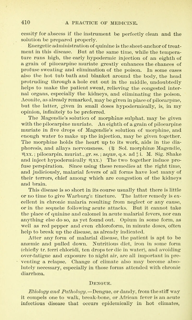 cessity for abscess if the instrument be perfectly clean and the solution be j^repared properly. Energetic administration of quinine is the sheet-anchor of treat- ment in this disease. But at the same time, while the tempera- ture runs high, the early hypodermic injection of an eighth of a grain of pilocarpine muriate greatly enhances the chances of profuse sweating and elimination of the poison. In some cases also the hot tub bath and blanket around the body, the head protruding through a hole cut out in the middle, undoubtedly helps to make the patient sweat, relieving the congested inter- nal organs, especially the kidneys, and eliminating the poison. Aconite, as already remarked, may be given in place of pilocarpine, but the latter, given in small doses hypodermically, is, in my opinion, infinitely to be preferred. The Magendie's solution of morphinse sulphat. may be given with the pilocarpine muriate. An eighth of a grain of pilocarpine muriate in five drops of Magendie's solution of morphine, and enough water to make up the injection, may be given together. The morphine holds the heart up to its work, aids in the dia- phoresis, and allays nervousness. (TJ Sol. morphinse Magendie, TTixx.; pilocarpin. muriat., gr. ss.; aquae, q.s. ad 3 i. M. Sig. Shake and inject hypodermically lUxx.) The two together induce pro- fuse perspiration. Since using these remedies at the right time, and judiciously, malarial fevers of all forms have lost many of their terrors, chief among which are congestion of the kidneys and brain. This disease is so short in its course usually that there is little or no time to give Warburg's tincture. The latter remedy is ex- cellent in chronic malaria resulting from neglect or any cause, or in the sequelae following acute attacks. But it cannot take the place of quinine and calomel in acute malarial fevers, nor can anything else do so, as yet found out. Opium in some form, as well as red pepper and even chloroform, in minute doses, often help to break up the disease, as already indicated. After any form of malarial disease, the patient is apt to be anaemic and pulled down. Nutritious diet, iron in some form (chiefly tr. ferri chloridi, ten drops ter die in water), and avoiding over-fatigue and exposure to night air, are all important in pre- venting a relapse. Change of climate also may become abso- lutely necessary, especially in those forms attended with chronic diarrhoea. Dengue. Etiology and Pathology.—Dengue, or dandy, from the stiff way it compels one to walk, break-bone, or African fever is an acute infectious disease that occurs epidemically in hot climates,