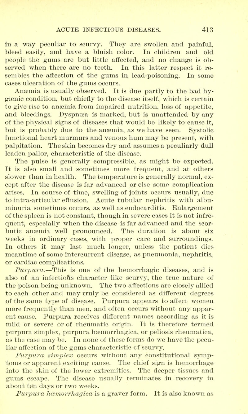 in a way peculiar to scurvy. They are swollen and painful, bleed easily, and have a bluish color. In children and old people the gums are but little affected, and no change is ob- served when there are no teeth. In this latter respect it re- sembles the affection of the gums in lead-poisoning. In some cases ulceration of the gums occurs. Anfemia is usually observed. It is due partly to the bad hy- gienic condition, but chiefly to the disease itself, which is certain to give rise to ansemia from impaired nutrition, loss of appetite, and bleedings. Dyspnoea is marked, but is unattended by any of the physical signs of diseases that would be likely to cause it, but is probably due to the ansemia, as we have seen. Systolic functional heart murmurs and venous hum may be present, with palpitation. The skin becomes dry and assumes a i)eculiarly dull leaden pallor, characteristic of the disease. The pulse is generally comi^ressible, as might be expected. It is also small and sometimes more frequent, and at others slower than in health. The temperature is generally normal, ex- cept after the disease is far advanced or else some complication arises. In course of time, swelling of joints occurs usually, due to intra-articular effusion. Acute tubular nephritis with albu- minuria sometimes occurs, as well as endocarditis. Enlargement of the spleen is not constant, though in severe cases it is not infre- quent, especially when the disease is far advanced and the scor- butic ansemia well pronounced. The duration is about six weeks in ordinary cases, with proper care and surroundings. In others it may last much longer, unless the patient dies meantime of some intercurrent disease, as pneumonia, nephritis, or cardiac complications. Piirpiira.—This is one of the hemorrhagic diseases, and is also of an infections character like scurvy, the true nature of the poison being unknown. The two affections are closely allied to each other and may truly be considered as different degrees of the same type of disease. Purpura appears to affect women more frequently than men, and often occurs without any appar- ent cause. Purpura receives different names according as it is mild or severe or of rheumatic origin. It is therefore termed purpura simplex, purpura hsemorrhagica, or peliosis rheumatica, as the case may be. In none of these forms do we have the pecu- liar affection of the gums characteristic cf scurvy. Purpura simplex occurs without any constitutional symp- toms or apparent exciting cause. The chief sign is hemorrhage into the skin of the lower extremities. The deeper tissues and gums escape. The disease usually terminates in recovery in about ten days or two weeks. Purpura ha^morrhagica is a graver form. It is also known as