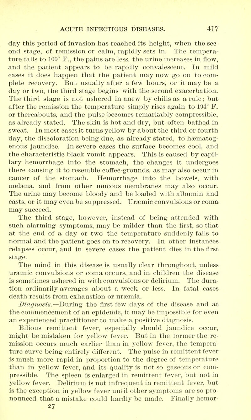 day this period of invasion has reached its height, when the sec- ond stage, of remission or cahii, rapidly sets in. The tempera- ture falls to 100 F., the pams are less, the urine increases in flow, and the patient appears to be rapidly convalescent. In mild cases it does happen that the patient may now go on to com- plete recovery. But usually after a few hours, or it may be a day or two, the third stage begins with the second exacerbation. The third stage is not ushered in anew by chills as a rule; but after the remission the temperature simxDly rises again to 104'' F. or thereabouts, and the pulse becomes remarkably compressible, as already stated. The skin is hot and dry, but often bathed in sweat. In most cases it turns yellow by about the third or fourth day, the discoloration being due, as already stated, to haematog- enous jaundice. In severe cases the surface becomes cool, and the characteristic black vomit appears. This is caused by capil- lary hemorrhage into the stomach, the changes it undergoes there causing it to resemble colTee-grounds, as may also occur in cancer of the stomach. Hemorrhage into the bowels, with melsena, and from other mucous membranes may also occur. The urine may become bloody and be loaded with albumin and casts, or it may even be suppressed. Ursemic convulsions or coma may succeed. The third stage, however, instead of being attended with such alarming symptoms, may be milder than the first, so that at the end of a day or two the temperature suddenly falls to normal and the patient goes on to recovery. In other instances relapses occur, and in severe cases the patient dies in the first stage. The mind in this disease is usually clear throughout, unless uremic convulsions or coma occurs, and in children the disease is sometimes ushered in with convulsions or delirium. The dura- tion ordinarily averages about a week or less. In fatal cases death results from exhaustion or ursemia. Diagnosis.—During the first few days of the disease and at the commencement of an epidemic, it may be impossible for even an experienced practitioner to make a positive diagnosis. Bilious remittent fever, especially should jaundice occur, might be mistaken for yellow fever. But in the former the re- mission occurs much earlier than in yellow fever, the tempera- ture curve being entirely different. The pulse in remittent fever is much more rapid in proportion to the degree of temperature than in yellow fever, and its quality is not so gaseous or com- pressible. The spleen is enlarged in remittent fever, but not in yellow fever. Delirium is not infrequent in remittent fever, but is the exception in yellow fever until other symptoms are so pro- nounced that a mistake could hardly be made. Finally hemor- 27