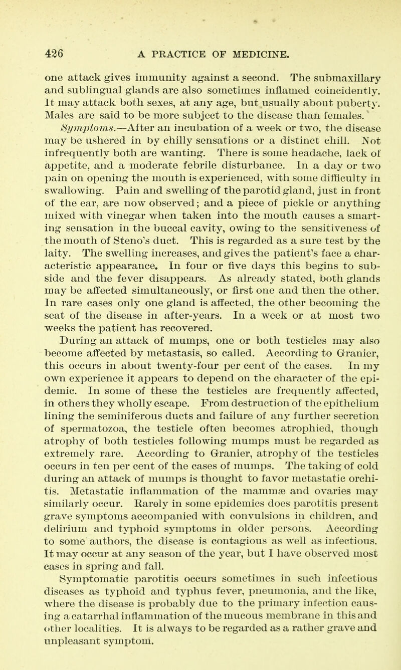 one attack gives immunity against a second. The submaxillary and sublingual glands are also sometimes inflamed coincidently. It may attack both sexes, at any age, but usually about puberty. Males are said to be more subject to the disease than females.' /Symptoms.—After an incubation of a week or two, the disease may be ushered in by chilly sensations or a distinct chill. Not infrequently both are wanting. There is some headache, lack of appetite, and a moderate febrile disturbance. In a day or two l^ain on oj)ening the mouth is experienced, with some difficulty in swallowing. Pain and swelling of the parotid gland, just in front of the ear, are now observed; and a piece of pickle or anything mixed with vinegar when taken into the mouth causes a smart- ing sensation in the buccal cavity, owing to the sensitiveness of the mouth of Steno's duct. This is regarded as a sure test by the laity. The swelling increases, and gives the patient's face a char- acteristic appearance. In four or five days this begins to sub- side and the fever disappears. As already stated, both glands may be afl'ected simultaneously, or first one and then the other. In rare cases only one gland is affected, the other becoming the seat of the disease in after-years. In a week or at most two weeks the patient has recovered. During an attack of mumps, one or both testicles may also become affected by metastasis, so called. According to Granier, this occurs in about twenty-four per cent of the cases. In my own experience it appears to depend on the character of the epi- demic. In some of these the testicles are frequently affected, in others they wholly escape. From destruction of the epithelium lining the seminiferous ducts and failure of any further secretion of spermatozoa, the testicle often becomes atrophied, though atrophy of both testicles following mumps must be regarded as extremely rare. According to Granier, atrophy of the testicles occurs in ten per cent of the cases of mumps. The taking of cold during an attack of mumps is thought to favor metastatic orchi- tis. Metastatic inflammation of the mammae and ovaries may similarly occur. Rarely in some epidemics does parotitis present grave symptoms accompanied with convulsions in children, and delirium and typhoid symptoms in older persons. According to some authors, the disease is contagious as well as infectious. It may occur at any season of the year, but I have observed most cases in spring and fall. Symptomatic parotitis occurs sometimes in such infectious diseases as typhoid and typhus fever, pneumonia, and the like, where the disease is probably due to the primary infection caus- ing a catarrhal inflammation of the mucous membrane in this and (•ther localities. It is always to be regarded as a rather grave and unpleasant symptom.