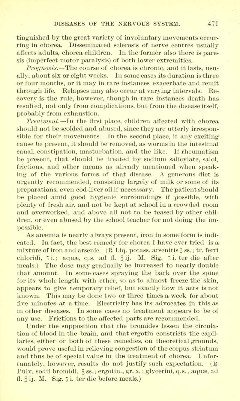 tinguished by the great variety of involuntary movements occur- ring in chorea. Disseminated sclerosis of nerve centres usually affects adults, chorea children. In the former also there is pare- sis (imperfect motor paralysis) of both lower extremities. Prognosis.—The course of chorea is chronic, and it lasts, usu- ally, about six or eight weeks. In some cases its duration is three or four months, or it may in rare instances exacerbate and remit through life. Relapses may also occur at varying intervals. Re- covery is the rule, however, though in rare instances death has resulted, not only from complications, but from the disease itself, probably from exhaustion. Treatment.—In the first place, children aifected with chorea should not be scolded and abused, since they are utterly irresi3on- sible for their movements. In the second place, if any exciting cause be present, it should be removed, as worms in the intestinal canal, constipation, masturbation, and the like. If rheumatism be present, that should be treated by sodium salicylate, salol, frictions, and other means as already mentioned when speak- ing of the various forms of that disease. A generous diet is urgently recommended, consisting largely of milk or some of its preparations, even cod-liver oil if necesssary. The patient should be placed amid good hygienic surroundings if possible, with plenty of fresh air, and not be kept at school in a crowded room and overworked, and above all not to be teased by other chil- dren, or even abused by the school teacher for not doing the im- possible. As anaemia is nearly always present, iron in some form is indi- cated. In fact, the best remedy for chorea I have ever tried is a mixture of iron and arsenic. (5 Liq. potass, arsenitis 3 ss.; tr. ferri chloricli, 3i.; aquje, q.s. ad fl. § ij. M. Sig. 3 i. ter die after meals.) The dose may gradually be increased to nearly double that amount. In some cases spraying the back over the spine for its whole length with ether, so as to almost freeze the skin, appears to give temporary relief, but exactly how it acts is not known. This may be done two or three times a week for about five minutes at a time. Electricity has its advocates in this as in other diseases. In some cases no treatment appears to be of any use. Frictions to the affected parts are recommended. Under the supposition that the bromides lessen the circula- tion of blood in the brain, and that ergotin constricts the capil- laries, either or both of these remedies, on theoretical grounds, Avould prove useful in relieving congestion of the corpus striatum and thus be of special value in the treatment of chorea. Unfor- tunately, however, results do not justify such expectation. (]J Pulv. sodii bromidi, 3 ss.; ergotin., gr. x.; glycerini, q.s., aquae, ad fl. I ij. M. Sig. 3 i. ter die before meals.)