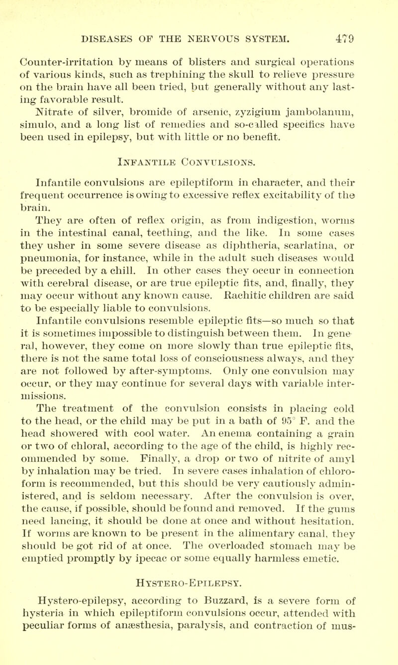 Counter-irritation by means of blisters and surgical operations of various kinds, such as trephining the skull to relieve pressure on the brain have all been tried, but generally without any last- ing favorable result. Nitrate of silver, bromide of arsenic, zyzigium jambolanum, simulo, and a long list of remedies and so-cilled specifics have been used in epilepsy, but with little or no benefit. Infantile Convulsions. Infantile convulsions are epileptiform in character, and their frequent occurrence is owing to excessive reflex excitability of the brain. They are often of reflex origin, as from indigestion, worms in the intestinal canal, teething, and the like. In some cases they usher in some severe disease as diphtheria, scarlatina, or pneumonia, for instance, while in the adult such diseases would be preceded by a chill. In other cases they occur in connection with cerebral disease, or are true epileptic fits, and, finally, they may occur without any known cause. Rachitic children are said to be especially liable to convulsions. Infantile convulsions resemble epileptic fits—so much so that it is sometimes impossible to distinguish between them. In gene ra], however, they come on more slowly than true epileptic fits, there is not the same total loss of consciousness always, and they are not followed by after-symptoms. Only one convulsion may occur, or they may continue for several days with variable inter- missions. The treatment of the convulsion consists in placing cold to the head, or the child may be put in a bath of 95° F. and the head showered with cool water. An enema containing a grain or two of chloral, according to the age of the child, is highly rec- ommended by some. Finally, a drop or two of nitrite of amyl by inhalation may be tried. In severe cases inhalation of chloro- form is recommended, but this should be very cautiously admin- istered, and is seldom necessary. After the convulsion is over, the cause, if possible, should be found and removed. If the gums need lancing, it should be done at once and without hesitation. If worms are known to be present in the alimentary canal, they should be got rid of at once. The overloaded stomach may be emptied promptly by ipecac or some equally harmless emetic. Hystero-Epilepsy. Hystero-epilepsy, accordhig to Buzzard, is a severe form of hysteria in which epileptiform convulsions occur, attended with peculiar forms of ansesthesia, paralysis, and contraction of mus-