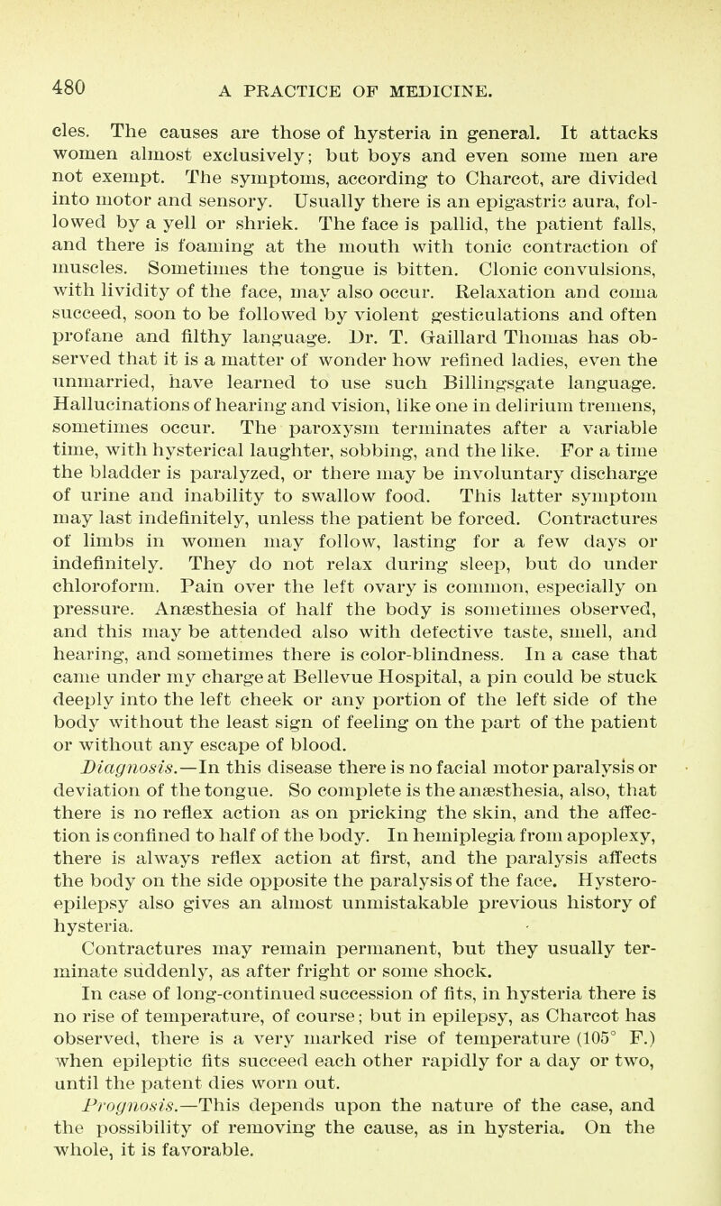 cles. The causes are those of hysteria in general. It attacks women almost exclusively; but boys and even some men are not exempt. The symptoms, according to Charcot, are divided into motor and sensory. Usually there is an epigastric aura, fol- lowed by a yell or shriek. The face is pallid, the patient falls, and there is foaming at the mouth with tonic contraction of muscles. Sometimes the tongue is bitten. Clonic convulsions, with lividity of the face, may also occur. Relaxation and coma succeed, soon to be followed by violent gesticulations and often profane and filthy language. Dr. T. Gaillard Thomas has ob- served that it is a matter of wonder how refined ladies, even the unmarried, have learned to use such Billingsgate language. Hallucinations of hearing and vision, like one in delirium tremens, sometimes occur. The paroxysm terminates after a variable time, with hysterical laughter, sobbing, and the like. For a time the bladder is paralyzed, or there may be involuntary discharge of urine and inability to swallow food. This latter symptom may last indefinitely, unless the patient be forced. Contractures of limbs in women may follow, lasting for a few days or indefinitely. They do not relax during sleep, but do under chloroform. Pain over the left ovary is common, especially on pressure. Anaesthesia of half the body is sometimes observed, and this may be attended also with defective taste, smell, and hearing, and sometimes there is color-blindness. In a case that came under my charge at Bellevue Hospital, a pin could be stuck deeply into the left cheek or any portion of the left side of the body without the least sign of feeling on the i^art of the patient or without any escape of blood. Diagnosis.—In this disease there is no facial motor paralysis or deviation of the tongue. So complete is the anaesthesia, also, that there is no reflex action as on pricking the skin, and the affec- tion is confined to half of the body. In hemiplegia from apoplexy, there is always reflex action at first, and the paralysis affects the body on the side opposite the paralysis of the face. Hystero- epilepsy also gives an almost unmistakable previous history of hysteria. Contractures may remain permanent, but they usually ter- minate suddenly, as after fright or some shock. In case of long-continued succession of fits, in hysteria there is no rise of temperature, of course; but in epilepsy, as Charcot has observed, there is a very marked rise of temperature (105° F.) when epileptic fits succeed each other rapidly for a day or two, until the patent dies worn out. Prognosis.—This depends upon the nature of the case, and the possibility of removing the cause, as in hysteria. On the whole, it is favorable.