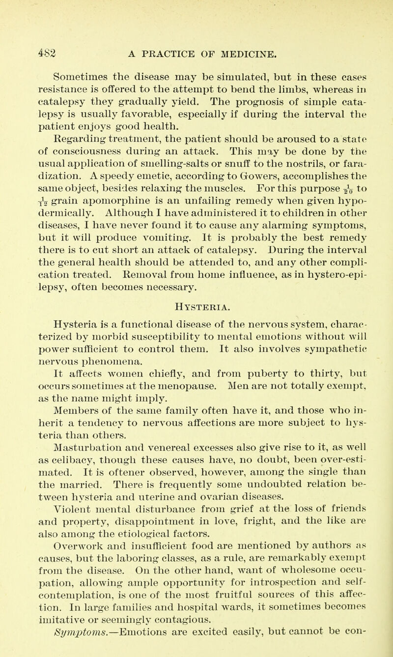 Sometimes the disease may be simulated, but in these cases resistance is offered to the attemxDt to bend the Hmbs, whereas in catalepsy they gradually yield. The prognosis of simple cata- lepsy is usually favorable, especially if during the interval the patient enjoys good health. Regarding treatment, the patient should be aroused to a state of consciousness during an attack. This may be done by the usual application of smelling-salts or snuff to the nostrils, or fara- dization. A speedy emetic, according to Gowers, accomplishes the same object, besides relaxing the muscles. For this purpose to -^^ grain apomorphine is an unfailing remedy when given hypo- dermically. Although I have administered it to children in other diseases, I have never found it to cause any alarming symptoms, but it will produce vomiting. It is probably the best remedy there is to cut short an attack of catalepsy. During the interval the general health should be attended to, and any other compli- cation treated. Removal from home influence, as in hystero-epi- lepsy, often becomes necessary. Hysteria. Hysteria is a functional disease of the nervous system, charac- terized by morbid susceptibility to mental emotions without will power sufficient to control them. It also involves sympathetic nervous phenomena. It affects women chiefly, and from puberty to thirty, but occurs sometimes at the menopause. Men are not totally exempt, as the name might imply. Members of the same family often have it, and those who in- herit a tendency to nervous affections are more subject to hys- teria than others. Masturbation and venereal excesses also give rise to it, as well as celibacy, though these causes have, no doubt, been over-esti- mated. It is oftener observed, however, among the single than the married. There is frequently some undoubted relation be- tween hysteria and uterine and ovarian diseases. Violent mental disturbance from grief at the loss of friends and property, disappointment in love, fright, and the like are also among the etiological factors. Overwork and insufficient food are mentioned by authors as causes, but the laboring classes, as a rule, are remarkably exempt from the disease. On the other hand, want of wholesome occu- pation, allowing ample opportunity for introspection and self- contemplation, is one of the most fruitful sources of this affec- tion. In large families and hospital wards, it sometimes becomes imitative or seemingly contagious. ^ijinptoms—Emotions are excited easily, but cannot be eon-