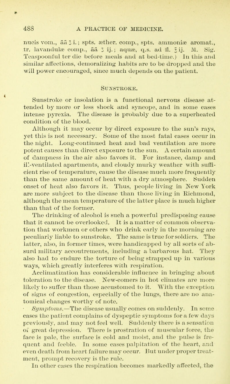 nucis vom., aa 3 i.; spts. tether, comp., spts. ammonise aromat., tr. lavanduliie comp., aa 3 ij.; aqute, q.s. ad fl. § ij. M. Sig. Teaspoonful ter die before meals and at bed-time.) In tliis and similar affections, demoralizing habits are to be dropped and the will power encouraged, since much depends on the patient. SUKSTROKE. Sunstroke or insolation is a functional nervous disease at- tended by more or less shock and syncope, and in some cases intense pyrexia. The disease is probably due to a sui^erheated condition of the blood. Although it may occur by direct exposure to the sun's rays, yet this is not necessary. Some of the most fatal cases occur in the night. Long-continued heat and bad ventilation are more potent causes than direct exposure to the sun, A certain amount of dampness in the air also favors it. For instance, damp and ill-ventilated apartments, and cloudy murky weather with suffi- cient rise of temperature, cause the disease much more frequently than the same amount of heat with a dry atmosphere. Sudden onset of heat also favors it. Thus, peojDle living in New York are more subject to the disease than those living in Richmond, although the mean temperature of the latter place is much higher than that of the former. The drinking of alcohol is such a powerful predisposing cause that it cannot be overlooked. It is a matter of common observa- tion that workmen or others who drink early in the morning are peculiarly liable to sunstroke. The same is true for soldiers. The latter, also, in former times, were handicapped by all sorts of ab- surd military accoutrements, including a barbarous hat. They also had to endure the torture of being strapped up in various ways, which greatly interferes with respiration. Acclimatization has considerable influence in bringing about toleration to the disease. New-comers in hot climates are more likely to suffer than those accustomed to it. With the exception of signs of congestion, especially of the lungs, there are no auii- tomical changes worthy of note. Symptoms.—The disease usually comes on suddenly. In some cases the patient complains of dyspeptic symptoms for a few days previously, and may not feel well. Suddenly there is a sensation oi' great depression. There is prostration of muscular force, the face is pale, the surface is cold and moist, and the pulse is fre- quent and feeble. In some cases palpitation of the heart, and even death from heart failure may occur. But under jDroper treat- ment, prompt recovery is the rule. In other cases the respiration becomes markedly affected, the