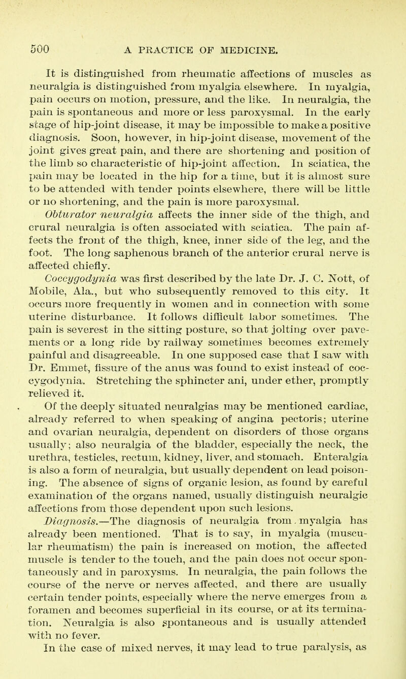 It is distinj^uished from rheumatic affections of muscles as neuralgia is distinguished from myalgia elsewhere. In myalgia, pain occurs on motion, pressure, and the like. In neuralgia, the pain is spontaneous and more or less paroxysmal. In the early stage of hip-joint disease, it may be impossible to make a positive diagnosis. Soon, however, in hip-joint disease, movement of the joint gives great pain, and there are shortening and position of the limb so characteristic of hip-joint affection. In sciatica, the pain may be located in the hip for a time, but it is almost sure to be attended with tender points elsewhere, there will be little or no shortening, and the pain is more paroxysmal. Obturato?' neuralgia affects the inner side of the thigh, and crural neuralgia is often associated with sciatica. The pain af- fects the front of the thigh, knee, inner side of the leg, and the foot. The long saphenous branch of the anterior crural nerve is affected chiefly. Coccygodynia was first described by the late Dr. J. C. Nott, of Mobile, Ala., but who subsequently removed to this city. It occurs more frequently in women and in connection with some uterine disturbance. It follows difficult labor sometimes. The pain is severest in the sitting posture, so that jolting over pave- ments or a long ride by railway sometimes becomes extremely painful and disagreeable. In one supposed case that I saw with Dr. Emmet, fissure of the anus was found to exist instead of coc- cygodynia. Stretching the sphincter ani, under ether, promptly relieved it. Of the deeply situated neuralgias may be mentioned cardiac, already referred to when speaking of angina pectoris; uterine and ovarian neuralgia, dependent on disorders of those organs usually; also neuralgia of the bladder, especially the neck, the urethra, testicles, rectum, kidney, liver, and stomach. Enteralgia is also a form of neuralgia, but usually dependent on lead poison- ing. The absence of signs of organic lesion, as found by careful examination of the organs named, usually distinguish neuralgic affections from those dependent upon such lesions. Diagnosis.—The diagnosis of neuralgia from. myalgia has already been mentioned. That is to say, in myalgia (muscu- lar rheumatism) the pain is increased on motion, the affected muscle is tender to the touch, and the pain does not occur spon- taneously and in paroxysms. In neuralgia, the pain follows the course of the nerve or nerves affected, and there are usually certain tender points, especially where the nerve emerges from a foramen and becomes superficial in its course, or at its termina- tion. Neuralgia is also spontaneous and is usually attended with no fever. In the case of mixed nerves, it may lead to true paralysis, as