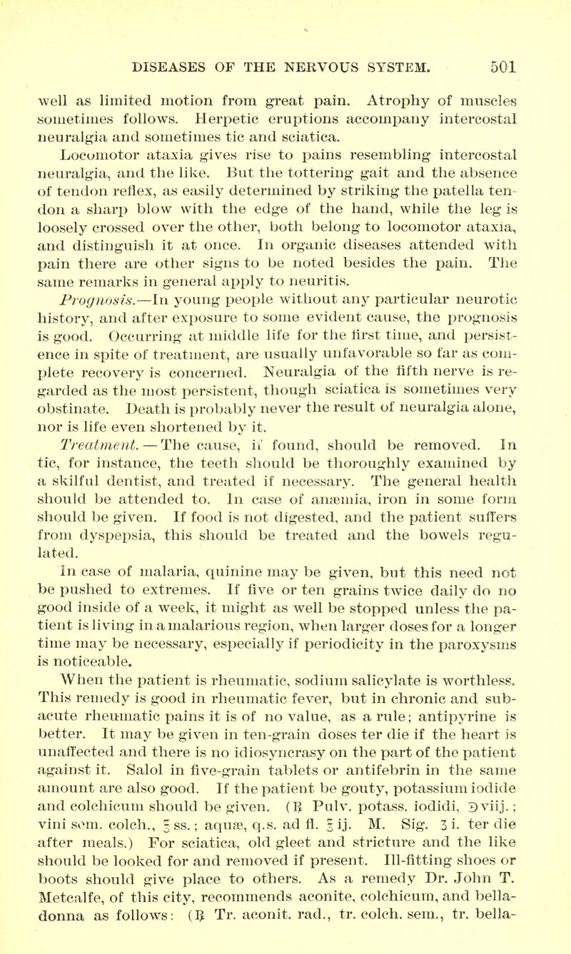 well as limited motion from great pain. Atrophy of muscles sometimes follows. Herpetic eruptions accompany intercostal neuralgia and sometimes tic and sciatica. Locomotor ataxia gives rise to pains resembling intercostal neuralgia, and the like. But the tottering gait and the absence of tendon reflex, as easily determined by striking the patella ten- don a sharp blow with the edge of the hand, while the leg is loosely crossed over the other, both belong to locomotor ataxia, and distinguish it at once. In organic diseases attended with pain there are other signs to be noted besides the pain. The same remarks in general apply to neuritis. Prognosis.—In young people without any particular neurotic history, and after exposure to some evident cause, the prognosis is good. Occurring at middle life for the lirst time, and persist- ence in spite of treatment, are usually unfavorable so far as com- plete recovery is concerned. Neuralgia of the fifth nerve is re- garded as the most persistent, though sciatica is sometimes very obstinate. Death is probably never the result of neuralgia alone, nor is life even shortened by it. Treatment. — The cause, if found, should be removed. In tic, for instance, the teeth should be thoroughly examined by a skilful dentist, and treated if necessary. The general health should be attended to. In case of anaemia, iron in some form should be given. If food is not digested, and the patient suffers from dyspepsia, this should be treated and the bowels regu- lated. In case of malaria, quinine may be given, but this need not be pushed to extremes. If five or ten grains twice daily do no good inside of a week, it might as well be stopped unless the pa- tient is living in a malarious region, when larger doses for a longer time may be necessary, especially if periodicity in the paroxysms is noticeable. When the patient is rheumatic, sodium salicylate is worthless. This remedy is good in rheumatic fever, but in chronic and sub- acute rheumatic pains it is of no value, as a rule; antipyrine is better. It may be given in ten-grain doses ter die if the heart is unaffected and there is no idiosyncrasy on the part of the patient against it. Salol in five-grain tablets or antifebrin in the same amount are also good. If the patient be gouty, potassium iodide and colchicum should be given. (5 Pulv. potass, iodidi, 3viij.; vini som. colch., 3 ss.; aquae, q.s. ad fl. ? ij. M. Sig. 3 i. ter die after meals.) For sciatica, old gleet and stricture and the like should be looked for and removed if present. Ill-fitting shoes or boots should give place to others. As a remedy Dr. John T. Metcalfe, of this city, recommends aconite, colchicum, and bella- donna as follows: (I^ Tr. aconit. rad., tr. colch. sem., tr. bella-