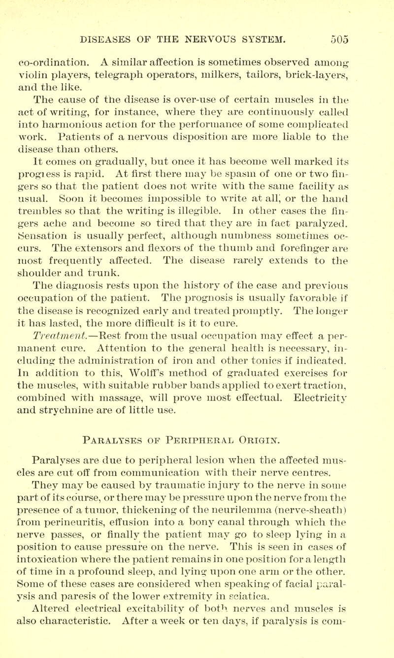 co-ordination. A similar affection is sometimes observed amon^ violin players, telegraph operators, milkers, tailors, brick-layers, and the like. The cause of the disease is over-use of certain muscles in the act of writing-, for instance, where they are continuously called into harmonious action for the performance of some complicated work. Patients of a nervous disposition are more liable to the disease than others. It comes on gradually, but once it has become well marked its progiess is rapid. At first there may be spasm of one or two fin- gers so that the patient does not write with the same facility as usual. Soon it becomes impossible to write at all^ or the hand trembles so that the writing is illegible. In other cases the fin- gers ache and become so tired that they are in fact paralyzed. (Sensation is usually perfect, although numbness sometimes oc- curs. The extensors and flexors of the thumb and forefinger are most frequently affected. The disease rarely extends to the shoulder and trunk. The diagnosis rests upon the history of the case and previous occupation of the patient. The prognosis is usually favorable if the disease is recognized early and treated promptly. The longer it has lasted, the more difficult is it to cure. Treatment.—Rest from the usual occupation may effect a per- manent cure. Attention to the general health is necessary, in- cluding the administration of iron and other tonics if indicated. In addition to this, Wolff^s method of graduated exercises for the muscles, with suitable rubber bands applied to exert traction, combined with massage, will prove most effectual. Electricity' and strychnine are of little use. Paralyses of Periphera^l Origin. Paralyses are due to peripheral lesion when the affected mus- cles are cut off from communication Avith their nerve centres. They may be caused by traumatic injury to the nerve in some part of its course, or there may be pressure upon the nerve from the presence of a tumor, thickening of the neurilemma (nerve-sheath) from perineuritis, effusion into a bony canal through which the nerve passes, or finally the patient may go to sleep lying in a position to cause pressure on the nerve. This is seen in cases of intoxication where the patient remains in one position for a length of time in a profound sleep, and lying upon one arm or the other. Some of these cases are considered when speaking of facial paral- ysis and paresis of the lower extremity in sciatica. Altered electrical excitability of both nerves and muscles is also characteristic. After a week or ten days, if paralysis is com-