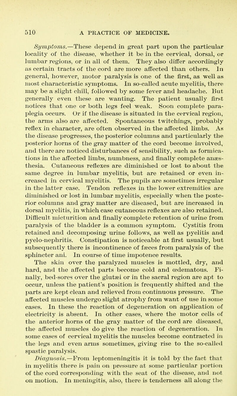 Bymptoms.—These depend in great part upon the particular locaUty of the disease, whether it be in the cervical, dorsal, or lumbar regions, or in all of them. They also differ accordingly as certain tracts of the cord are more affected than others. In general, however, motor paralysis is one of the first, as well as most characteristic symptoms. In so-called acute myelitis, there may be a slight chill, followed by some fever and headache. But generally even these are w^anting. The patient usually first notices that one or both legs feel weak. Soon complete para- plegia occurs. Or if the disease is situated in the cervical region, the arms also are affected. Spontaneous twitchings, probably reflex in character, are often observed in the affected limbs. As the disease progresses, the posterior columns and particularly the IDOsterior horns of the gray matter of the cord become involved, and there are noticed disturbances of sensibility, such as formica- tions in the affected limbs, numbness, and finally complete anaes- thesia. Cutaneous reflexes are diminished or lost to about the same degree in lumbar myelitis, but are retained or even in- creased in cervical myelitis. The pupils are sometimes irregular in the latter case. Tendon reflexes in the lower extremities are diminished or lost in lumbar myelitis, especially when the poste- rior columns and gray matter are diseased, but are increased in dorsal myelitis, in which case cutaneous reflexes are also retained. Difficult micturition and finally complete retention of urine from paralysis of the bladder is a common symptom. Cystitis from retained and decomposing urine follows, as well as pyelitis and pyelo-nephritis. Constipation is noticeable at first usually, but subsequently there is incontinence of faeces from paralysis of the sphincter ani. In course of time impotence results. The skin over the paralyzed muscles is mottled, dry, and hard, and the affected parts become cold and oedematous. Fi- nally, bed-sores over the glutsei or in the sacral region are apt to occur, unless the patient's position is frequently shifted and the parts are kept clean and relieved from continuous pressure. The affected muscles undergo slight atrophy from want of use in some cases. In these the reaction of degeneration on application of electricity is absent. In other cases, where the motor cells of the anterior horns of the gray matter of the cord are diseased, the affected muscles do give the reaction of degeneration. In some cases of cervical myelitis the muscles become contracted in the legs and even arms sometimes, giving rise to the so-called spastic paralysis. Diagnosis.—From leptomeningitis it is told by the fact that in myelitis there is pain on pressure at some particular portion of the cord corresponding with the seat of the disease, and not on motion. In meningitis, also, there is tenderness all along the