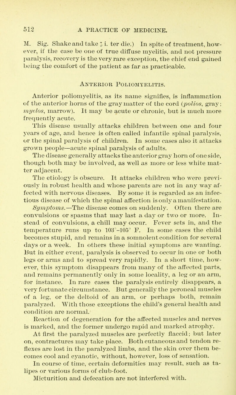 M. Sig. Shake and take 3 i. ter die.) In spite of treatment, how- ever, if the case be one of true diflase myehtis, and not pressure paralysis, recovery is the very rare exception, the chief end gained being the comfort of the patient as far as practicable. Anterior Poliomyelitis. Anterior poliomyeKtis, as its name signifies, is inflammation of the anterior horns of the gray matter of the cord {polios, gray; myelos, marrow). It may be acute or chronic, but is much more frequently acute. This disease usually attacks children between one and four years of age, and hence is often called infantile spinal paralysis, or the spinal jDaralysis of children. In some cases also it attacks grown people—acute spinal paralysis of adults. The disease generally attacks the anterior gray horn of one side, though both may be involved, as well as more or less white mat- ter adjacent. The etiology is obscure. It attacks children who were previ- ously in robust health and whose parents are not in any way af- fected with nervous diseases. By some it is regarded as an infec- tious disease of which the spinal affection is only a manifestation. Symptoms.—The disease comes on suddenly. Often there are convulsions or spasms that may last a day or two or more. In- stead of convulsions, a chill may occur. Fever sets in, and the temperature runs up to 108^-105° F. In some cases the child becomes stupid, and remains in a somnolent condition for several days or a week. In others these initial symptoms are wanting. But in either event, paralysis is observed to occur in one or both legs or arms and to spread very rapidly. In a short time, how- ever, this symptom disappears from many of the affected parts, and remains permanently only in some locality, a leg or an arm, for instance. In rare cases the paralysis entirely disappears, a very fortunate circumstance. But generally the peroneal muscles of a leg, or the deltoid of an arm, or perhaps both, remain paralyzed. With those exceptions the child's general health and condition are normal. Reaction of degeneration for the affected muscles and nerves is marked, and the former undergo rapid and marked atrophy. At first the paralyzed muscles are perfectly flaccid; but later on, contractures may take place. Both cutaneous and tendon re- flexes are lost in the paralyzed limbs, and the skin over them be- comes cool and cyanotic, without, however, loss of sensation. In course of time, certain deformities may result, such as ta- lipes or various forms of club-foot. Micturition and defecation are not interfered with.