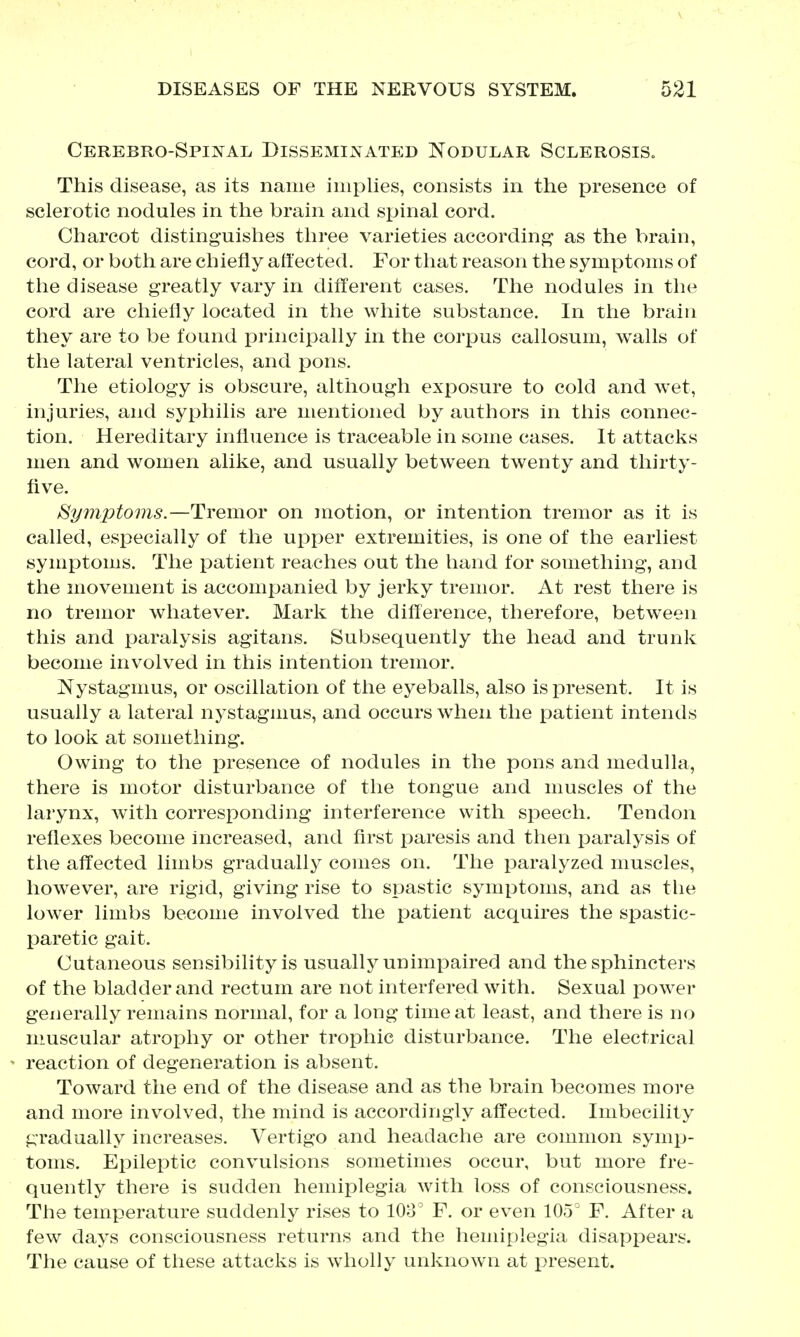 Cerebro-Spinal Disseminated Nodular SclerosiSo This disease, as its name implies, consists in the presence of sclerotic nodules in the brain and spinal cord. Charcot distinguishes three varieties according as the brain, cord, or both are chiefly affected. For that reason the symptoms of the disease greatly vary in difTerent cases. The nodules in the cord are chiefly located in the white substance. In the brain they are to be found principally in the corpus callosum, walls of the lateral ventricles, and pons. The etiology is obscure, although exposure to cold and wet, injuries, and syphilis are mentioned by authors in this connec- tion. Hereditary influence is traceable in some cases. It attacks men and women alike, and usually between twenty and thirty- five. Symptoms.—Tremor on motion, or intention tremor as it is called, especially of the upper extremities, is one of the earliest symptoms. The patient reaches out the hand for something, and the movement is accompanied by jerky tremor. At rest there is no tremor whatever. Mark the difference, therefore, between this and paralysis agitans. Subsequently the head and trunk become involved in this intention tremor. Nystagmus, or oscillation of the eyeballs, also is present. It is usually a lateral nj^stagmus, and occurs when the patient intends to look at something. Owing to the presence of nodules in the pons and medulla, there is motor disturbance of the tongue and muscles of the larynx, with corresponding interference with speech. Tendon reflexes become increased, and first paresis and then paralysis of the affected limbs gradually comes on. The paralyzed muscles, however, are rigid, giving rise to spastic symptoms, and as the lower limbs become involved the patient acquires the spastic- paretic gait. Cutaneous sensibility is usually unimpaired and the sphincters of the bladder and rectum are not interfered with. Sexual iDower generally remains normal, for a long time at least, and there is no muscular atrophy or other trophic disturbance. The electrical reaction of degeneration is absent. Toward the end of the disease and as the brain becomes more and more involved, the mind is accordingly affected. Imbecility gradually increases. Vertigo and headache are common symp- toms. Epileptic convulsions sometimes occur, but more fre- quently there is sudden hemiplegia with loss of consciousness. The temperature suddenly rises to 108° F. or even 105^ F. After a few days consciousness returns and the hemij)legia disappears. The cause of these attacks is wholly unknown at present.