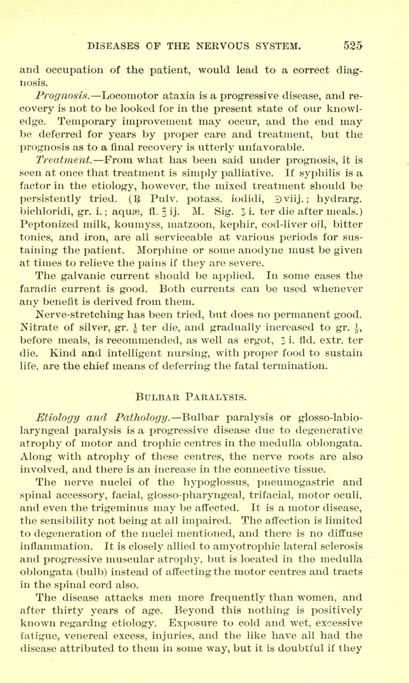 and occupation of the patient, would lead to a correct diag- nosis. Prognosis.—Locomotor ataxia is a progressive disease, and re- covery is not to be looked for in the present state of our knowl- edge. Temporary improvement may occur, and the end may be deferred for years by proper care and treatment, but the prognosis as to a final recovery is utterly unfavorable. Treatment.—From what has been said under prognosis, it is seen at once that treatment is simply palliative. If syphilis is a factor in the etiology, however, the mixed treatment should be persistently tried. {1^ Pulv. potass, iodidi, Sviij.; hydrarg, bichloridi, gr. i.; aquso, fi. 3 ij. M. Sig. 3 i. ter die after meals.) Peptonized milk, koumyss, matzoon, kephir, cod-liver oil, bitter tonics, and iron, are all serviceable at various periods for sus- taining the patient. Morphine or some anodyne must be given at times to relieve the pains if they are severe. The galvanic current should be applied. In some cases the faradic current is good. Both currents can be used whenever any benefit is derived from them. Nerve-stretching has been tried, but does no permanent good. Nitrate of silver, gr. i ter die, and gradually increased to gr. i, before meals, is recommended, as well as ergot, 3 i. fid. extr. ter die. Kind and intelligent nursing, with proper food to sustain life, are the chief means of deferring the fatal termination. Bulbar Paralysis. Etiology and Pathology.—Bnlhs^v paralysis or glosso-labio- laryngeal paralysis is a progressive disease due to degenerative atrophy of motor and trophic centres in the medulla oblongata. Along with atrophy of these centres, the nerve roots are also involved, and there is an increase in the connective tissue. The nerve nuclei of the hypoglossus, pneumogastric and spinal accessory, facial, glosso-phai*yngeal, trifacial, motor oculi, and even the trigeminus may be affected. It is a motor disease, the sensibility not being at all impaired. The affection is limited to degeneration of the nuclei mentioned, and there is no diffuse inflanniiation. It is closely allied to amyotrophic lateral sclerosis and progressive muscular atrophy, but is located in the medulla oblongata (bulb) instead of affecting the motor centres and tracts in the spinal cord also. The disease attacks men more frequently than women, and after thirty years of age. Beyond this nothing is positively known regardng etiology. Exposure to cold and wet, excessive fatigue, venereal excess, injuries, and the like have all had the disease attributed to them in some way, but it is doubtful if they