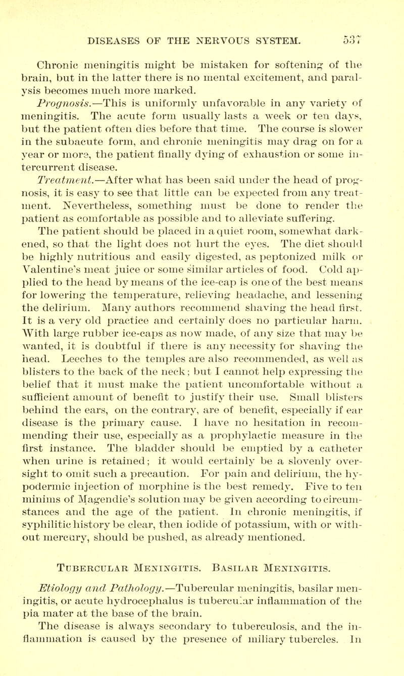 Chronic meningitis might be mistaken for softening of the brain, but in the latter there is no mental excitement, and paral- ysis becomes much more marked. Prognosis.—This is uniformly unfavorable in any variety of meningitis. The acute form usually lasts a week or ten days, but the patient often dies before that time. The course is slower in the subacute form, and chronic meningitis may drag on for a year or more, the patient finally dying of exhaustion or some in- tercurrent disease. Treatment.—After what has been said under the head of prog- nosis, it is easy to see that little can be expected from any treat- ment. Nevertheless, something must be done to render the patient as comfortable as possible and to alleviate suffering. The patient should be placed in a quiet room, somewhat dark- ened, so that the light does not hurt the eyes. The diet should be highly nutritious and easily digested, as peptonized milk or Valentine's meat juice or some similar articles of food. Cold ap- plied to the head by means of the ice-cap is one of the best means for lowering the temperature, relieving headache, and lessening the delirium. Many authors recommend shaving the head lirst. It is a very old practice and certainly does no particular harm. With large rubber ice-caps as now made, of any size that may be Avanted, it is doubtful if there is any necessity for shaving the head. Leeches to the temples are also recommended, as well as blisters to the back of the neck; but I cannot help expressing the belief that it must make the jjatient uncomfortable without a sufficient amount of benefit to justify their use. Small blisters behind the ears, on the contrary, are of benefit, especially if ear disease is the primary cause. I have no hesitation in recom- mending their use, especially as a prophylactic measure in the first instance. The bladder should be emptied by a catheter Avhen urine is retained; it w^ould certainly be a slovenly over- sight to omit such a precaution. For pain and delirium, the hy- podermic injection of morphine is the best remed^^ Five to ten minims of Magendie's solution may be given according to circum- stances and the age of the patient. In chronic meningitis, if syphilitic history be clear, then iodide of potassium, with or with- out mercury, should be pushed, as already mentioned. Tubercular Menij^gitis. Basilar Meningitis. Etiology and Pathology.—Tubercular meningitis, basilar men- ingitis, or acute hydrocephalus is tubercular inflammation of the pia mater at tlie base of the brain. The disease is always secondary to tuberculosis, and the in- flannnation is caused by the presence of miliary tubercles. In