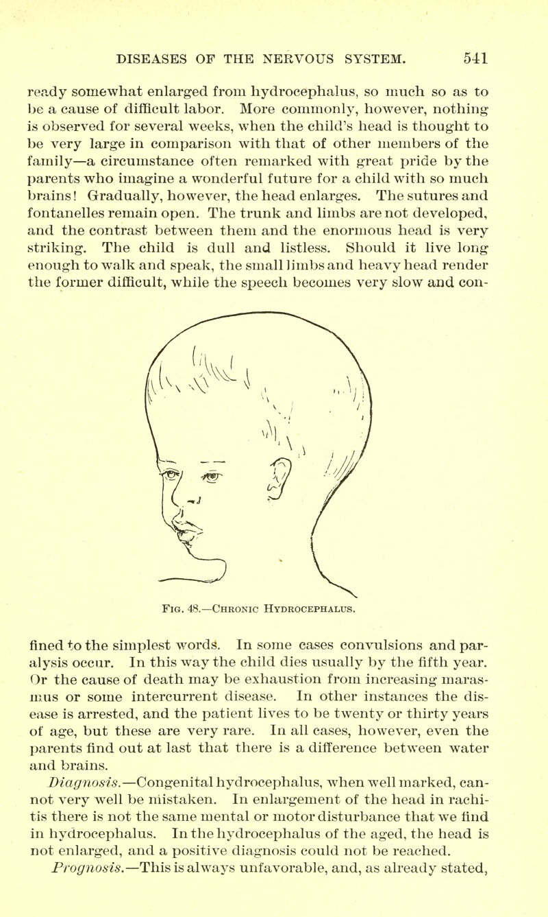 recidy somewhat enlarged from hydrocephalus, so much so as to be a cause of difficult labor. More commonly, however, nothing is observed for several weeks, when the child's head is thought to be very large in comparison with that of other members of the family—a circumstance often remarked with great pride by the parents who imagine a wonderful future for a child with so much brains! Grradually, however, the head enlarges. The sutures and fontanelles remain open. The trunk and limbs are not developed, and the contrast between them and the enormous head is very striking. The child is dull and listless. Should it live long enough to walk and speak, the small limbs and heavy head render the former difficult, while the speech becomes very slow and con- FiG. 48.—Chronic Hydrocephalus. fined to the simplest words. In some cases convulsions and par- alysis occur. In this way the child dies usually by the fifth year. Or the cause of death may be exhaustion from increasing maras- mus or some intercurrent disease. In other instances the dis- ease is arrested, and the patient lives to be twenty or thirty years of age, but these are very rare. In all cases, however, even the parents find out at last that there is a difference between water and brains. Diagnosis.—Congenital hydrocephalus, when well marked, can- not very well be mistaken. In enlargement of the head in rachi- tis there is not the same mental or motor disturbance that we find in hydrocephalus. In the hydrocephalus of the aged, the head is not enlarged, and a positive diagnosis could not be reached. Prognosis.—This is always unfavorable, and, as already stated,