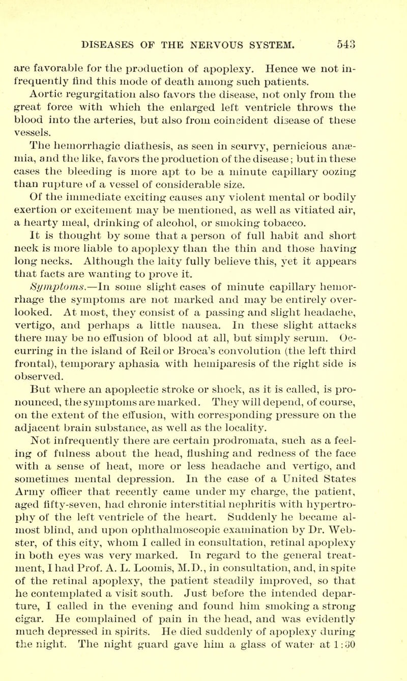 are favorable for the production of apoplexy. Hence we not in- frequently find this mode of death auiong such patients. Aortic regurgitation also favors the disease, not only from the great force with which the enlarged left ventricle throws the blood into the arteries, but also from coincident disease of these vessels. The hemorrhagic diathesis, as seen in scurvy, pernicious anje- mia, and the like, favors the production of the disease; but in these cases the bleeding is more apt to be a minute capillary oozing than rupture of a vessel of considerable size. Of the innnediate exciting causes any violent mental or bodily exertion or excitement may be mentioned, as well as vitiated air, a hearty meal, drinking of alcohol, or smoking tobacco. It is thought by some that a person of full habit and short neck is more liable to apoplexy than the thin and those having long necks. Although the laity fully believe this, yet it appears that facts are wanting to prove it. Symptoms.—In some slight cases of minute capillary hemor- rhage the symptoms are not marked and may be entirely over- looked. At most, they consist of a passing and slight headache, vertigo, and i^erhaps a little nausea. In these slight attacks there may be no effusion of blood at all, but simply serum. Oc- curring in the island of Reil or Broca's convolution (the left third frontal), temporary aphasia with hemiparesis of the right side is observed. But where an apoplectic stroke or shock, as it is called, is pro- nounced, the symptoms are marked. They will depend, of course, on the extent of the effusion, with corresponding i^ressure on the adjacent brain substance, as well as the locality. Not infrequently there are certain j)rodromata, such as a feel- ing of fulness about the head, flushing and redness of the face with a sense of heat, more or less headache and vertigo, and sometimes mental depression. In the case of a United States Army officer that recently came under my charge, the patient, aged fifty-seven, had chronic interstitial nex)hritis with hyj^ertro- phy of the left ventricle of the heart. Suddenly he became al- most blind, and upon ophthalmoscopic examination by Dr. Web- ster, of this city, whom I called in consultation, retinal apoplexy in both eyes was very marked. In regard to the general treat- ment, I had Prof. A. L. Loomis, M.D., in consultation, and, in spite of the retinal apoplexy, the patient steadily improved, so that he contemplated a visit south. Just before the intended depar- ture, I called in the evening and found him smoking a strong cigar. He complained of pain in the head, and was evidently much depressed in spirits. He died suddenly of apoplexy during the night. The night guard gave him a glass of watei- at 1: oO