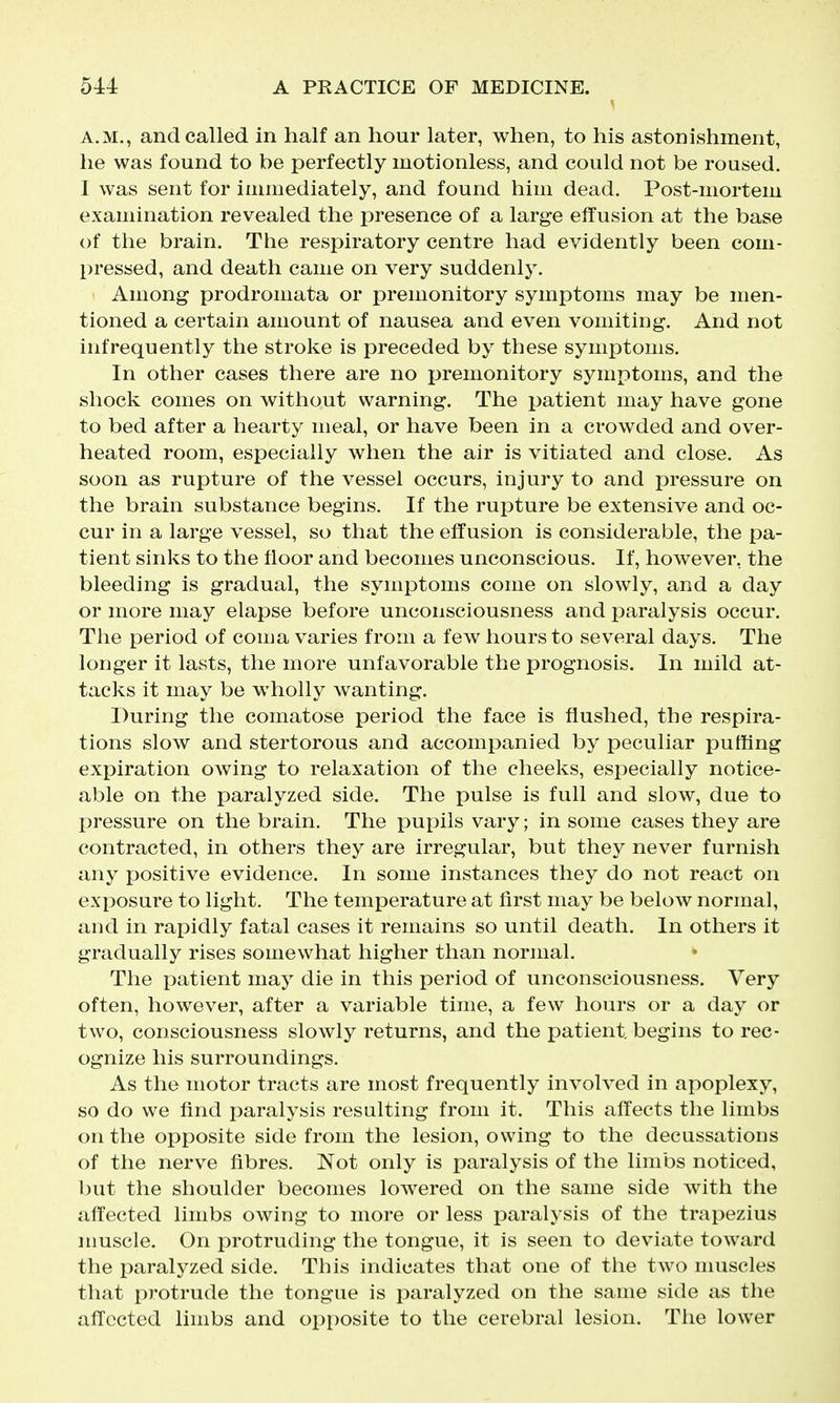 A.M., and called in half an hour later, when, to his astonishment, he was found to be perfectly motionless, and could not be roused. I was sent for immediately, and found him dead. Post-mortem examination revealed the presence of a large effusion at the base of the brain. The respiratory centre had evidently been com- pressed, and death came on very suddenly. Among prodromata or premonitory symptoms may be men- tioned a certain amount of nausea and even vomiting. And not infrequently the stroke is preceded by these symptoms. In other cases there are no premonitory symptoms, and the shock comes on without warning. The patient may have gone to bed after a hearty meal, or have been in a crowded and over- heated room, especially when the air is vitiated and close. As soon as rupture of the vessel occurs, injury to and pressure on the brain substance begins. If the rupture be extensive and oc- cur in a large vessel, so that the effusion is considerable, the pa- tient sinks to the floor and becomes unconscious. If, however, the bleeding is gradual, the symptoms come on slowly, and a day or more may elapse before unconsciousness and paralysis occur. The period of coma varies from a few hours to several days. The longer it lasts, the more unfavorable the prognosis. In mild at- tacks it may be wholly wanting. During the comatose period the face is flushed, the respira- tions slow and stertorous and accompanied by peculiar puffing expiration owing to relaxation of the cheeks, especially notice- able on the paralyzed side. The pulse is full and slow, due to pressure on the brain. The pupils vary; in some cases they are contracted, in others they are irregular, but they never furnish any positive evidence. In some instances they do not react on exposure to light. The temperature at first may be below normal, and in rapidly fatal cases it remains so until death. In others it gradually rises somewhat higher than normal. The i^atient may die in this period of unconsciousness. Very often, however, after a variable time, a few hours or a day or two, consciousness slowly returns, and the patient, begins to rec- ognize his surroundings. As the motor tracts are most frequently involved in apoplexy, so do we find paralysis resulting from it. This affects the limbs on the opposite side from the lesion, owing to the decussations of the nerve fibres. Not only is paralysis of the limbs noticed, l)ut the shoulder becomes lowered on the same side with the affected limbs owing to more or less paralysis of the trapezius nmscle. On protruding the tongue, it is seen to deviate toward the paralyzed side. This indicates that one of the two nmscles that protrude the tongue is paralyzed on the same side as the affected limbs and op[)Osite to the cerebral lesion. The lower