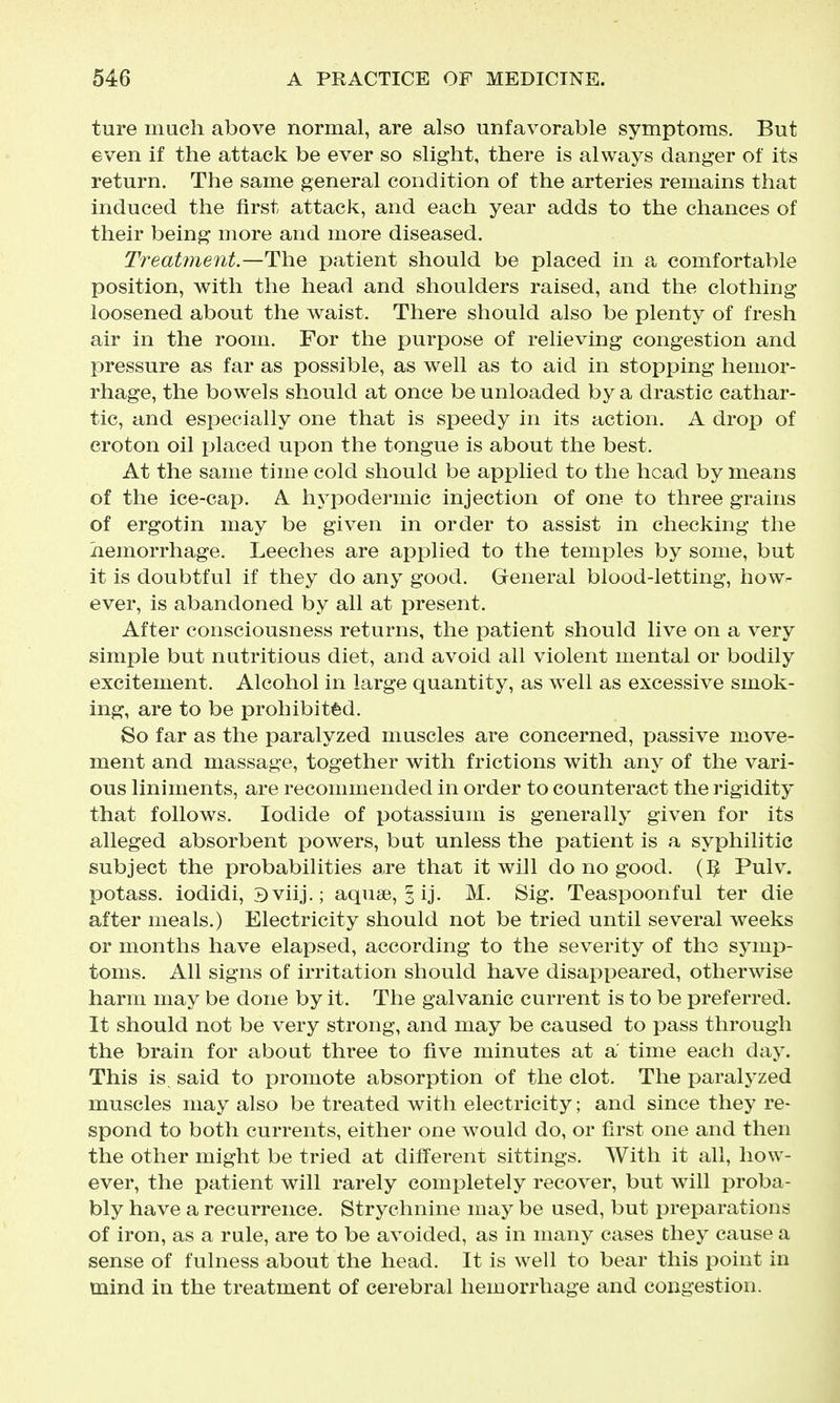 ture much above normal, are also unfavorable symptoms. But even if the attack be ever so slight, there is always danger of its return. The same general condition of the arteries remains that induced the first attack, and each year adds to the chances of their being more and more diseased. Treatment.—Th.e patient should be placed in a comfortable position, with the head and shoulders raised, and the clothing loosened about the waist. There should also be plenty of fresh air in the room. For the purpose of relieving congestion and pressure as far as possible, as well as to aid in stopping hemor- rhage, the bowels should at once be unloaded by a drastic cathar- tic, and especially one that is speedy in its action. A drop of croton oil placed upon the tongue is about the best. At the same time cold should be applied to the head by means of the ice-cap. A hypodermic injection of one to three grains of ergotin may be given in order to assist in checking the hemorrhage. Leeches are applied to the temples by some, but it is doubtful if they do any good. General blood-letting, how- ever, is abandoned by all at present. After consciousness returns, the patient should live on a very simple but nutritious diet, and avoid all violent mental or bodily excitement. Alcohol in large quantity, as well as excessive smok- ing, are to be prohibit'fed. So far as the paralyzed muscles are concerned, passive move- ment and massage, together with frictions with any of the vari- ous liniments, are recommended in order to counteract the rigidity that follows. Iodide of potassium is generally given for its alleged absorbent powers, but unless the patient is a syphilitic subject the probabilities are that it will do no good. (]J Pulv. potass, iodidi, Bviij.; aquse, §ij. M. Sig. Teaspoonful ter die after meals.) Electricity should not be tried until several weeks or months have elapsed, according to the severity of the symp- toms. All signs of irritation should have disappeared, otherwise harm may be done by it. The galvanic current is to be preferred. It should not be very strong, and may be caused to pass through the brain for about three to five minutes at a time each day. This is said to promote absorption of the clot. The paralyzed muscles may also be treated with electricity; and since they re- spond to both currents, either one would do, or first one and then the other might be tried at different sittings. With it all, how- ever, the patient will rarely completely recover, but will proba- bly have a recurrence. Strychnine may be used, but preparations of iron, as a rule, are to be avoided, as in many cases they cause a sense of fulness about the head. It is well to bear this point in mind in the treatment of cerebral hemorrhage and congestion.