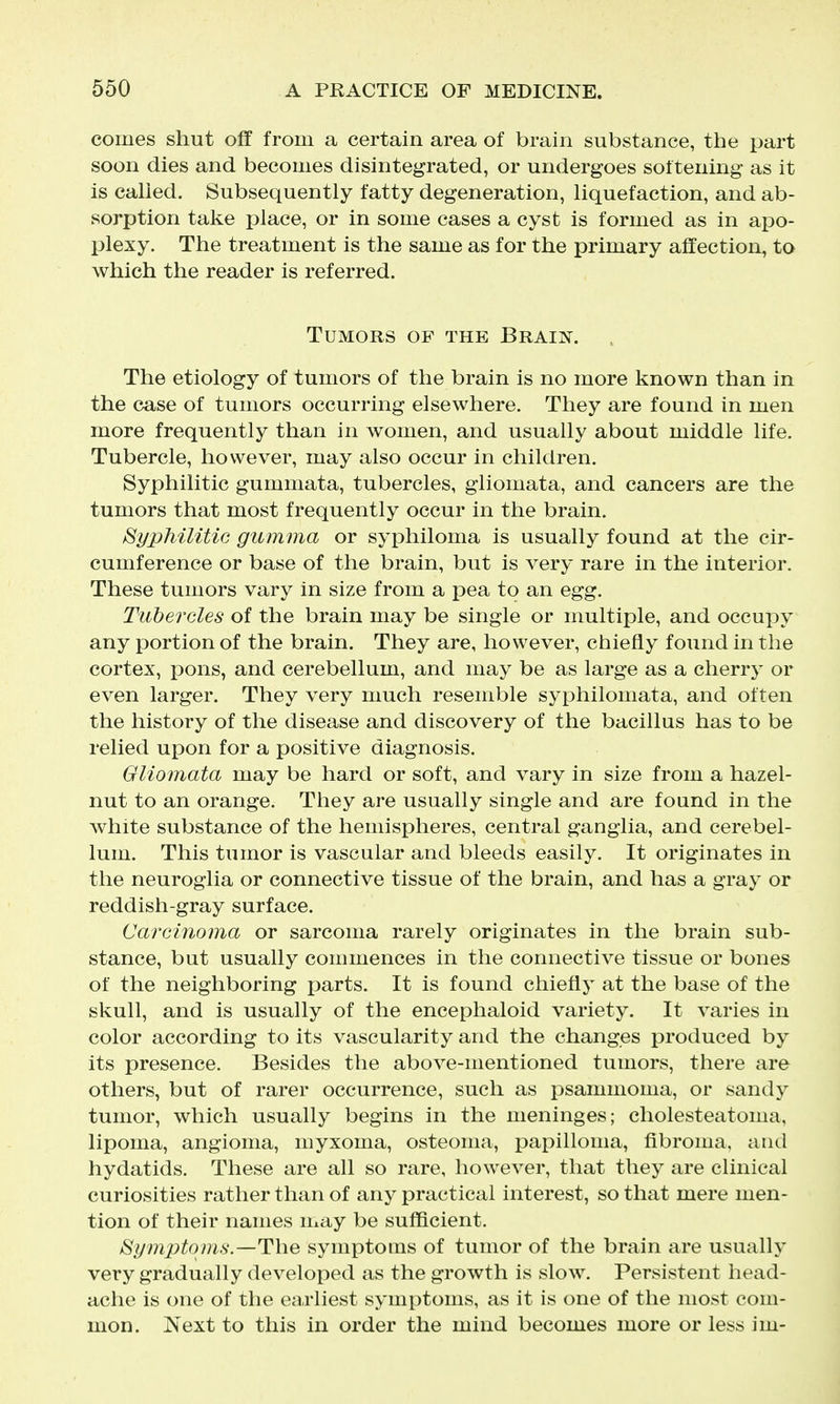 comes shut off from a certain area of brain substance, the part soon dies and becomes disintegrated, or undergoes softening as it is called. Subsequently fatty degeneration, liquefaction, and ab- sorption take place, or in some cases a cyst is formed as in apo- plexy. The treatment is the same as for the primary affection, to which the reader is referred. Tumors of the Brain. The etiology of tumors of the brain is no more known than in the case of tumors occurring elsewhere. They are found in men more frequently than in women, and usually about middle life. Tubercle, however, may also occur in children. Syphilitic gummata, tubercles, gliomata, and cancers are the tumors that most frequently occur in the brain. Syphilitic gumma or syphiloma is usually found at the cir- cumference or base of the brain, but is very rare in the interior. These tumors vary in size from a pea to an egg. Tubercles of the brain may be single or multiple, and occupy any portion of the brain. They are, however, chiefly found in the cortex, pons, and cerebellum, and may be as large as a cherry or even larger. They very much resemble syphilomata, and often the history of the disease and discovery of the bacillus has to be relied upon for a positive diagnosis. Gliomata may be hard or soft, and vary in size from a hazel- nut to an orange. They are usually single and are found in the white substance of the hemispheres, central ganglia, and cerebel- lum. This tumor is vascular and bleeds easily. It originates in the neuroglia or connective tissue of the brain, and has a gray or reddish-gray surface. Carcinoma or sarcoma rarely originates in the brain sub- stance, but usually commences in the connective tissue or bones of the neighboring parts. It is found chiefly at the base of the skull, and is usually of the encephaloid variety. It varies in color according to its vascularity and the changes produced by its presence. Besides the above-mentioned tumors, there are others, but of rarer occurrence, such as psammoma, or sandy tumor, which usually begins in the meninges; cholesteatoma, lipoma, angioma, myxoma, osteoma, papilloma, fibroma, and hydatids. These are all so rare, however, that they are clinical curiosities rather than of any practical interest, so that mere men- tion of their names may be sufficient. Symptoms.—The symptoms of tumor of the brain are usually very gradually developed as the growth is slow. Persistent head- ache is one of the earliest symptoms, as it is one of the most com- mon. Next to this in order the mind becomes more or less im-