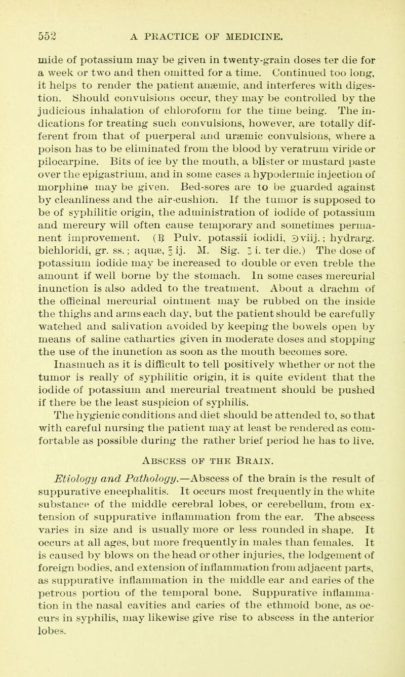 mide of potassium may be given in twenty-grain doses ter die for a week or two and then omitted for a time. Continued too long, it helps to render the patient anaemic, and interferes with diges- tion. (Should convulsions occur, they may be controlled by the judicious inhalation of chloroform for the time being. The in- dications for treating such convulsions, however, are totally dif- ferent from that of puerperal and ursemic convulsions, where a poison has to be eliminated from the blood by veratrum viride or pilocarpine. Bits of ice by the mouth, a blister or mustard paste over the epigastrium, and in some cases a hypodermic injection of morphine may be given. Bed-sores are to be guarded against by cleanliness and the air-cushion. If the tumor is supposed to be of syphilitic origin, the administration of iodide of potassium and mercury will often cause temporary and sometimes perma- nent improvement, m Pulv. potassii iodidi, 3viij.; hydrarg. bichloridi, gr. ss.; aqua?, 3 ij. M. Sig. 3 i. ter die.) The dose of potassium iodide may be increased to double or even treble the amount if well borne by the stomach. In some cases mercurial inunction is also added to the treatment. About a drachm of the officinal mercurial ointment may be rubbed on the inside the thighs and arms each day, but the patient should be carefully watched and salivation avoided by keeping the bowels open by means of saline cathartics given in moderate doses and stopping the use of the inunction as soon as the mouth becomes sore. Inasmuch as it is difficult to tell positively whether or not the tumor is really of syphilitic origin, it is quite evident that the iodide of potassium and mercurial treatment should be pushed if there be the least suspicion of syphilis. The hygienic conditions and diet should be attended to, so that with careful nursing the patient may at least be rendered as com- fortable as possible during the rather brief period he has to live. Abscess of the Brain. Etiology and Pathology.—Abscess of the brain is the result of suppurative encephalitis. It occurs most frequently in the white substance of the middle cerebral lobes, or cerebellum, from ex- tension of suppurative inflammation from the ear. The abscess varies in size and is usually more or less rounded in shape. It occurs at all ages, but more frequently in males than females. It is caused by blows on the head or other injuries, the lodgement of foreign bodies, and extension of inflannnation from adjacent parts, as suppurative inflannnation in the middle ear and caries of the petrous portion of the temporal bone. Suppurative inflannna- tion in the nasal cavities and caries of the ethmoid bone, as oc- curs in syphilis, may likewise give rise to abscess in the anterior lobes.