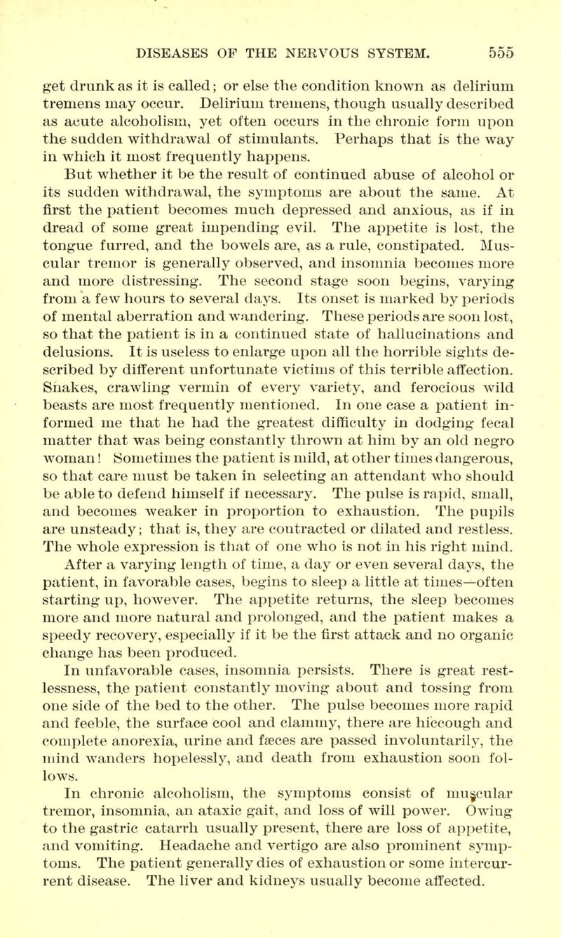 get drunk as it is called; or else the condition known as delirium tremens may occur. Delirium tremens, though usually described as acute alcoholism, yet often occurs in the chronic form upon the sadden withdrawal of stimulants. Perhaps that is the way in which it most frequently happens. But whether it be the result of continued abuse of alcohol or its sudden withdrawal, the symptoms are about the same. At first the patient becomes much depressed and anxious, as if in dread of some great impending evil. The appetite is lost, the tongue furred, and the bowels are, as a rule, constipated. Mus- cular tremor is generally observed, and insomnia becomes more and more distressing. The second stage soon begins, varying from a few hours to several days. Its onset is marked by periods of mental aberration and wandering. These periods are soon lost, so that the patient is in a continued state of hallucinations and delusions. It is useless to enlarge upon all the horrible sights de- scribed by different unfortunate victims of this terrible affection. Shakes, crawling vermin of every variety, and ferocious wild beasts are most frequently mentioned. In one case a patient in- formed me that he had the greatest difficulty in dodging fecal matter that was being constantly thrown at him by an old negro woman! Sometimes the patient is mild, at other times dangerous, so that care must be taken in selecting an attendant who should be able to defend himself if necessary. The pulse is rapid, small, and becomes weaker in proportion to exhaustion. The pupils are unsteady; that is, they are contracted or dilated and restless. The whole expression is that of one who is not in his right mind. After a varying length of time, a day or even several days, the patient, in favorable cases, begins to sleep a little at times—often starting up, however. The appetite returns, the sleep becomes more and more natural and prolonged, and the patient makes a speedy recovery, especially if it be the first attack and no organic change has been produced. In unfavorable cases, insomnia persists. There is great rest- lessness, th.e patient constantly moving about and tossing from one side of the bed to the other. The pulse becomes more rapid and feeble, the surface cool and clammy, there are hiccough and complete anorexia, urine and faeces are passed involuntarily, the mind wanders hopelessly, and death from exhaustion soon fol- lows. In chronic alcoholism, the symptoms consist of muscular tremor, insomnia, an ataxic gait, and loss of will power. Owing to the gastric catarrh usually present, there are loss of appetite, and vomiting. Headache and vertigo are also prominent symp- toms. The patient generally dies of exhaustion or some intercur- rent disease. The liver and kidneys usually become affected.