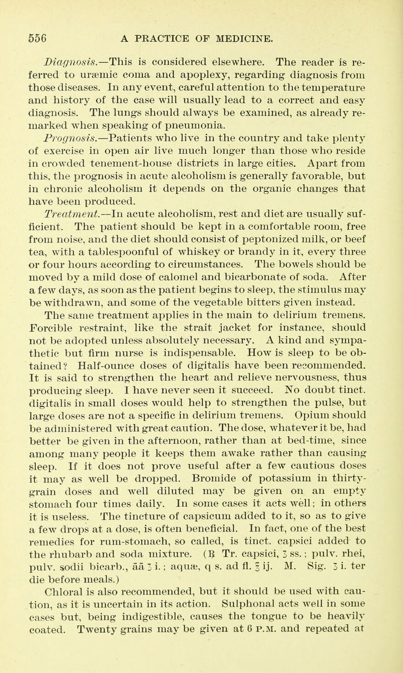 Diagnosis.—This is considered else where. The reader is re- ferred to ursemic coma and apoplexy, regarding diagnosis from those diseases. In any event, careful attention to the temperature and history of the case will usually lead to a correct and easy diagnosis. The lungs should always be examined, as already re- marked when speaking of pneumonia. Prognosis.—Patients who live in the country and take plenty of exercise in open air live much longer than those who reside in crowded tenement-house districts in large cities. Apart from this, the prognosis in acute alcoholism is generally favorable, but in chronic alcoholism it depends on the organic changes that have been produced. Treatment.—In acute alcoholism, rest and diet are usually suf- ficient. The patient should be kept in a comfortable room, free from noise, and the diet should consist of peptonized milk, or beef tea, with a tablespoonful of whiskey or brandy in it, every three or four hours according to circumstances. The bowels should be moved by a mild dose of calomel and bicarbonate of soda. After a few days, as soon as the patient begins to sleep, the stimulus may be withdrawn, and some of the vegetable bitters given instead. The same treatment applies in the main to delirium tremens. Forcible restraint, like the strait jacket for instance, should not be adopted unless absolutely necessary. A kind and sympa- thetic but firm nurse is indispensable. How is sleep to be ob- tained ? Half-ounce doses of digitalis have been recommended. It is said to strengthen the heart and relieve nervousness, thus producing sleep. I have never seen it succeed. No doubt tinct. digitalis in small doses would help to strengthen the pulse, but large doses are not a specific in delirium tremens. Opium should be administered with great caution. The dose, whatever it be, had better be given in the afternoon, rather than at bed-time, since among many people it keeps them awake rather than causing sleep. If it does not prove useful after a few cautious doses it may as well be dropped. Bromide of potassium in thirty- grain doses and well diluted may be given on an empty stomach four times daily. In some cases it acts well; in others it is useless. The tincture of capsicum added to it, so as to give a few drops at a dose, is often beneficial. In fact, one of the best remedies for rum-stomach, so called, is tinct. capsici added to the rhubarb and soda mixture. (3 Tr. capsici, 3 ss.; pulv. rhei, pulv. sodii bicarb., aa 3 i.; aqua?, q s. ad fl. 3 ij. M. Sig. 3 i. ter die before meals.) Chloral is also recommended, but it should be used with cau- tion, as it is uncertain in its action. Sulphonal acts well in some cases but, being indigestible, causes the tongue to be heavily