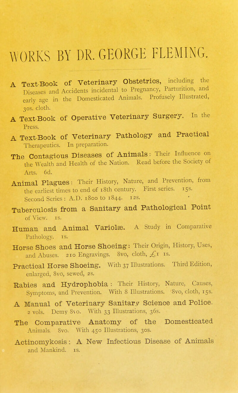 W ORKS BY DR. GEORGE FLEMING. A Text-Book of Veterinary Obstetrics, including the Diseases and Accidents incidental to Pregnancy, Parturition, and early age in the Domesticated Animals. Profusely Illustrated, 30s. cloth. A Text-Book of Operative Veterinary Surgery. In the Press. A Text-Book of Veterinary Pathology and Practical Therapeutics. In preparation. The Contagions Diseases of Animals: Their Influence on the Wealth and Health of the Nation. Read before the Society of Arts. 6d. Animal Plagues: Their History, Nature, and Prevention, from the earliest times to end of 18th century. First series. 15s. Second Series : A.D. 1800 to 1844. 12s. Tuberculosis from a Sanitary and Pathological Point of View. is. Human and Animal Variola?. A Study in Comparative Pathology, ts. Horse Shoes and Horse Shoeing: Their Origin, History, Uses, and Abuses. 210 Engravings. 8vo, cloth, £1 is. Practical Horse Shoeing. With 37 Illustrations. Third Edition, enlarged, 8vo, sewed, 2 s. Rabies and Hydrophobia : Their History, Nature, Causes, Symptoms, and Prevention. With 8 Illustrations. 8vo, cloth, 15 s. A Manual of Veterinary Sanitary Science and Police. 2 vols. Demy 8\o. With 33 Illustrations, 36s. The Comparative Anatomy of the Domesticated Animals. 8vo. With 450 Illustrations, 30s. Actinomykosis: A New Infectious Disease of Animals and Mankind, is.