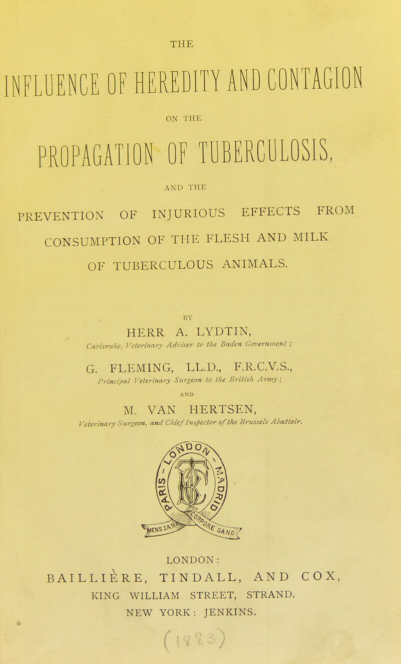 THE NFLUENCE OF HEREDITY AND CONTAGION ON THE PROPAGATION OF TUBERCULOSIS, AND THE PREVENTION OF INJURIOUS EFFECTS FROM CONSUMPTION OF THE FLESH AND MILK OF TUBERCULOUS ANIMALS. BY HERR A. LYDTIN, Ccirlsruhe, Veterinary Adviser to the Baden Government ; G. FLEMING, LL.D, F.R.C.V.S., Principal Veterinary Surgeon to the British Army; AND M. VAN HERTSEN, Veterinary Surgeon, and Chief Inspector of the Brussels Abattoir. LONDON: BAILLIERE, TINDALL, AND COX, KING WILLIAM STREET, STRAND. NEW YORK: JENKINS. (