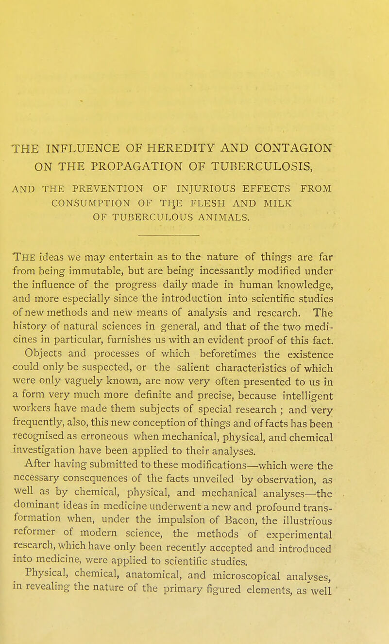 THE INFLUENCE OF HEREDITY AND CONTAGION ON THE PROPAGATION OF TUBERCULOSIS, AND THE PREVENTION OF INJURIOUS EFFECTS FROM CONSUMPTION OF TH,E FLESH AND MILK OF TUBERCULOUS ANIMALS. The ideas we may entertain as to the nature of things are far from being immutable, but are being incessantly modified under the influence of the progress daily made in human knowledge, and more especially since the introduction into scientific studies of new methods and new means of analysis and research. The history of natural sciences in general, and that of the two medi- cines in particular, furnishes us with an evident proof of this fact. Objects and processes of which beforetimes the existence could only be suspected, or the salient characteristics of which were only vaguely known, are now very often presented to us in a form very much more definite and precise, because intelligent workers have made them subjects of special research ; and very frequently, also, this new conception of things and of facts has been recognised as erroneous when mechanical, physical, and chemical investigation have been applied to their analyses. After having submitted to these modifications—which were the necessary consequences of the facts unveiled by observation, as well as by chemical, physical, and mechanical analyses—the dominant ideas in medicine underwent a new and profound trans- formation when, under the impulsion of Bacon, the illustrious reformer of modern science, the methods of experimental research, which have only been recently accepted and introduced into medicine, were applied to scientific studies. Physical, chemical, anatomical, and microscopical analvses, in revealing the nature of the primary figured elements, as'well