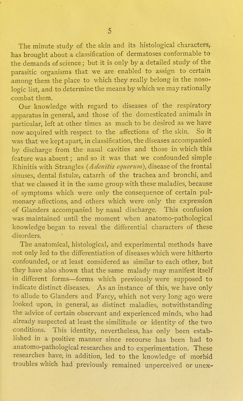 The minute study of the skin and its histological characters, lias brought about a classification of dermatoses conformable to the demands of science; but it is only by a detailed study of the parasitic organisms that we are enabled to assign to certain among them the place to which they really belong in the noso- logic list, and to determine the means by which we may rationally ■combat them. Our knowledge with regard to diseases of the respiratory apparatus in general, and those of the domesticated animals in particular, left at other times as much to be desired as we have now acquired with respect to the affections of the skin. So it was that we kept apart, in classification, the diseases accompanied by discharge from the nasal cavities and those in which this feature was absent; and so it was that we confounded simple Rhinitis with Strangles {Adenitis equorum), disease of the frontal sinuses, dental fistulae, catarrh of the trachea and bronchi, and that we classed it in the same group with these maladies, because of symptoms which were only the consequence of certain pul- monary affections, and others which were only the expression of Glanders accompanied by nasal discharge. This confusion was maintained until the moment when anatomo-pathological knowledge began to reveal the differential characters of these disorders. The anatomical, histological, and experimental methods have not only led to the differentiation of diseases which were hitherto confounded, or at least considered as similar to each other, but they have also shown that the same malady may manifest itself in different forms—forms which previously were supposed to indicate distinct diseases. As an instance of this, we have only to allude to Glanders and Farcy, which not very long ago were looked upon, in general, as distinct maladies, notwithstanding the advice of certain observant and experienced minds, who had already suspected at least the similitude or identity of the two conditions. This identity, nevertheless, has only been estab- lished in a positive manner since recourse has been had to anatomo-pathological researches and to experimentation. These researches have, in addition, led to the knowledge of morbid troubles which had previously remained unperceived or unex-